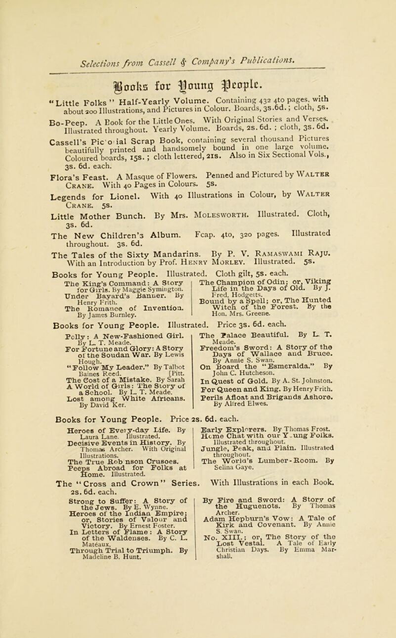 gonhs for fjoutt# people. “Little Folks” Half-Yearly Volume. Containing 432 4to pages with about 200 Illustrations, and Pictures in Colour. Boards, 3S.6d.; cloth, 5s. Bo-Peep. A Book for the Little Ones. With Original Stories and Verses. Illustrated throughout. Yearly Volume. Boards, 2s.6d. ; cloth, 3s. 6d. Cassell’s Pic o ial Scrap Book, containing several thousand Pictures beautifully printed and handsomely bound in one large volume. Coloured boards, 15s. ; cloth lettered, 21s. Also in Six Sectional Vols., 3s. 6d. each. Flora’s Feast. A Masque of Flowers. Penned and Pictured by Walter Crane. With 40 Pages in Colours. 5s. Legends for Lionel. With 40 Illustrations in Colour, by Walter Crane. 5s. Little Mother Bunch. By Mrs. Molesworth. Illustrated. Cloth, 3s. 6d. The New Children’s Album. Fcap. 4to, 320 pages. Illustrated throughout. 3s. 6d. The Tales of the Sixty Mandarins. By P. V. Ramaswami Raju. With an Introduction by Prof. Henry Morley. Illustrated. 5s. Illustrated. Cloth gilt, 5s. each. Books for Young People The King’s Command: A Story for Girls. By Maggie Symington. Under Bayard’s Banner. By Henry Frith. The Romance of Invention. By James Burnley. Books for Young People. Illustrated. Price 3s. 6d. each. The Champion of Odin; or. Viking Life in the Days of Old. By J. Fred. Hodgetts. Bound by a Spell; or. The Hunted Witch of the Forest. By the Hon. Mrs. Greene. Pclly: A New-Fashioned Girl. By L. T. Meade. For Fortune and Glory: A Story ol the Soudan War. By Lewis Hough. “ Follow My Leader.” By Talbot Baines Reed. [Pitt. The Cost of a Mistake. By Sarah A World of Girls: The Story of a School. By L. T. Meade. Lost among White Africans. By David Ker. The Palace Beautiful. By L. T. Meade. Freedom’s Sword: A Story of the Days of Wallace and Bruce. By Annie S. Swan. On Board the “Esmeralda.” By John C. Hutcheson. In Quest of Gold. By A. St. Johnston. For Queen and King. By Henry Frith. Perils Afloat and Brigands Ashore. By Allred Elwes. Books for Young People. Heroes of Every-day Life. Laura Lane. Illustrated. Decisive Events in History. By Thomas Archer. With Original Illustrations. The True Rob nson Crusoes. Peeps Abroad for Folks at Home. Illustrated. The “Cross and Crown” Series. 2s. 6d.each. Strong to Suffer: A Story of the Jews. By E. Wynne. Heroes of the Indian Empire; or, Stories of Valour and Victory. By Ernest Foster. In Letters of Flame: A Story of the Waldenses. By C. L. Mateiaux. Through Trial to Triumph. By Madeline B. Hunt. Early Explorers. By Thomas Frost. Heme Chat with our Y.ung Folks. Illustrated throughout. Jungle, Peak, and. Plain. Illustrated throughout. The World’s Lumber-Room. By Selina Gaye. With Illustrations in each Book. By Fire and Sword: A Story of the Huguenots. By Thomas Archer. Adam Hepburn’s Vow: A Tale of Kirk and Covenant. By Annie S. Swan. No. XIII.; or. The Story of the Lost Vestal. A Tale of Early Christian Days. By Emma Mar- shall. Price 2s. 6d. each. By