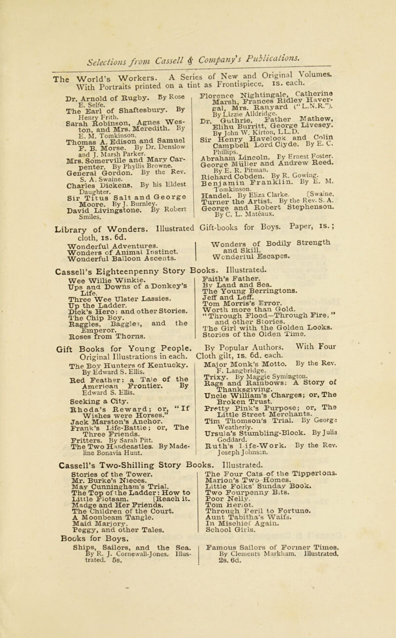 The World’s Workers. A Series of New and Original Volumes. With Portraits printed on a tint as Frontispiece, is. each. Dr. Arnold of Rugby. By Rose E. Selfe. The Earl ’ of Shaftesbury. By Henry Frith. . Sarah Robinson, Agnes Wes- ton, and Mrs. Meredith. By E. M. Tomkinson. Thomas A. Edison and Samuel F. B. Morse. By Dr. Denslow and 1. Marsh Parker. Mrs. Somerville and Mary Car- penter. By Phyllis Browne. General Gordon. By the Rev. S. A. Swaine. Charles Dickens. By his Eldest Daughter. Sir Titus Salt and George Moore. By 1. Burnley. David Livingstone. By Robert Smiles. Florence Nightingale, Catherine Marsh, Frances Ridley Haver- gal, Mrs. Ranyard L.N.K. ). By Lizzie Alldridge. Dr. Guthrie, Father Mathew, Elihu Burritt, George Livesey. By John W. Kirton, LL.D. Sir Henry Havelock and Colin Campbell Lord Clyde. By E. C. Phillips. _ _ Abraham Lincoln. Ey Ernest Poster. George Muller and Andrew Reed. By E. R. Pitman. Richard Cobden. By R. Go wine. Benjamin Franklin. By E. M. Tomkinson. Handel. By Eliza Clarke. [Swaine. Turner the Artist. By the Rev. S. A. George and Robert Stephenson. Bv C. L. Mateaux. Library of Wonders. Illustrated cloth, is. 6d. Wonderful Adventures. Wonders of Animal Instinct. Wonderful Balloon Ascents. Gift-books for Boys. Paper, is. ; Wonders of Bodily Strength and Skill. Wonderful Escapes. Cassell’s Eighteenpenny Wee Willie Winkie. Ups and Downs of a Donkey’s Life. Three Wee Ulster Lassies. Up the Ladder. Dick’s Hero: and other Stories. The Chip Boy. Haggles, Baggies, and the Emperor. Roses from Thorns. Gift Books for Young People. Original Illustrations in each. The Boy Hunters of Kentucky. By Edward S. Ellis. Red Feather: a Tale of the American Frontier. By Edward S. Ellis. Seeking a City. Rhoda’s Reward; or, “If j Wishes were Horses.” Jack Marston’s Anchor. Frank’s Life-Battle; or, The Three Friends. Fritters. By Sarah Pitt. The Two Har.deastles. By Made- line Bonavia Hunt. Illustrated. Faith’s Father. Bv Land and Sea. The Young Berringtons. Jeff and Leif. Tom Morris’s Error. Worth more than Gold. “Through Flood—Through Fire, and other Stories. The Girl with the Golden Looks. Stories of the Olden Time. By Popular Authors. With Four Cloth gilt, is. 6d. each. Major Monk’s Motto. By the Rev. F. Langbridge. Trixy. By Maggie Symington. Rags and Rainbows: A Story of Thanksgiving. Uncle William’s Charges; or, The Broken Trust. Pretty Pink’s Purpose; or. The Little Street Merchants. Tim Thomson’s Trial. By Georgs Weatherly. Ursula’s Stumbling-Block. By Julia Goddard. Ruth’s I ife-Work. By the Rev. Joseph Johnson. Story Books. Cassell’s Two-Shilling Story Books. Illustrated. Stories of the Tower. Mr. Burke’s Nieces. May Cunningham’s Trial. The Top of the Ladder: How to Little Flotsam. [Reach it. Madge and Her Friends. The Children of the Court. A Moonbeam Tangle. Maid Marjory. Peggy> and other Tales. Books for Boys. Ships, Sailors, and the Sea. By R. J. Cornewall-Jones. Illus- trated. 5s. The Four Cats of the Tippertona. Marion’s Two Homes. Little Folks’ Sunday Book. Two Fourpenny Bits. Poor Nelly. Tom Hertot. Through Peril to Fortune. Aunt Tabitlia’s Waifs. In Mischief Again. School Girls. Famous Sailors of Former Times. By Clements Markham. Illustrated. 2s. 6d.