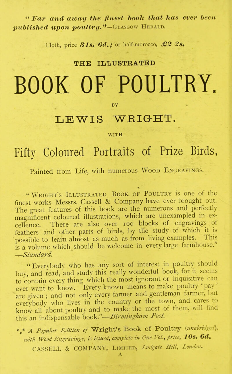 “ Far and away the finest booh that has ever been published upon poultry/9—Glasgow Herald. Cloth, price 31s» 6dt; or half-morocco, £2 2s• THE ILLUSTRATED BOOK OF POULTRY. 1 BY LEWIS WEIGHT. WITH Fifty Coloured Portraits of Prize Birds, Painted from Life, with numerous Wood Engravings. “ Wright’s Illustrated Book of Poultry is one of the finest works Messrs. Cassell & Company have ever brought out. The great features of this book are the numerous and perfectly magnificent coloured illustrations, which are unexampled in ex- cellence. There are also over ioo blocks of engravings of feathers and other parts of birds, by the study of which it is possible to learn almost as much as from living examples. This is a volume which should be welcome in every large farmhouse.” —Standard. “Everybody who has any sort of interest in poultry should buy, and read, and study this really wonderful book, for it seems to contain every thing which the most ignorant or inquisiti\ e can ever want to know. Every7 known means to make poultiy PT are °iven ] and not only every farmer and gentleman farmer, but everybody who lives in the country 01 the town, and cares to know all about poultry and to make the most of them, will find this an indispensable book.”—Birmingham Post. v a Popular Edition of Wright’s Book of Poultry 0unabridged), with Wood Engravings, is issued, complete in One Vol, price, 10s. 6d,