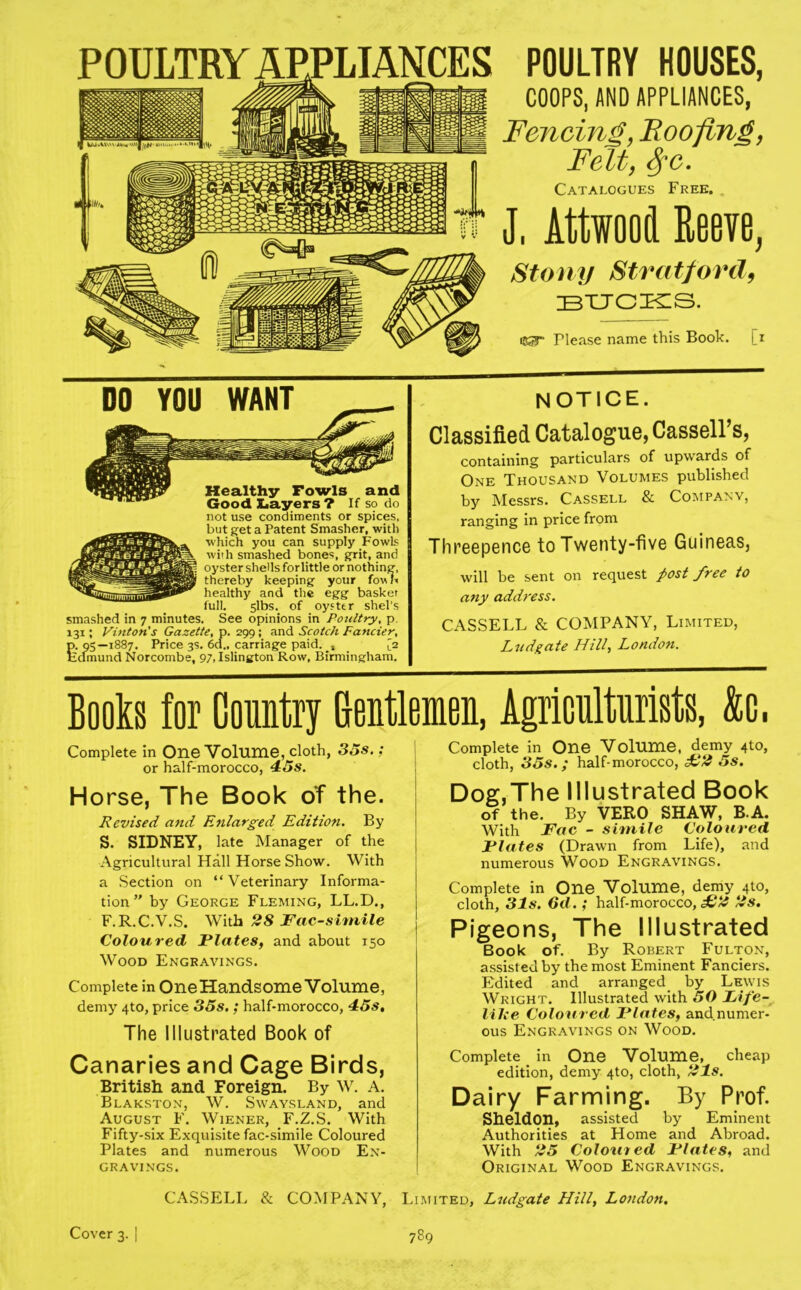 POULTRY APPLIANCES POULTRY HOUSES, COOPS, AND APPLIANCES, Fencing, Roofing, Felt, SfC. Catalogues Free. J, Attwood Reeve, Stony Stratford, bucks. iKg” Please name this Book, [i DO YOU WANT Healthy Fowls and Good Layers? If so do not use condiments or spices, but get a Patent Smasher, with which you can supply Fowls with smashed bones, grit, and oyster shells forlittle or nothing, thereby keeping your fovtb healthy and the egg basket full. 5lbs. of oyster shel’s smashed in 7 minutes. See opinions in Poultry, p. 131; Vinton's Gazette, p. 299; and Scotch Fancier, p. 95—1887. Price 3s. 6d„ carriage paid. t [2 Edmund Norcombe, 97, Islington Row, Birmingham. NOTICE. Classified Catalogue, Cassell’s, containing particulars of upwards of One Thousand Volumes published by Messrs. Cassell & Company, ranging in price from Threepence to Twenty-five Guineas, will be sent on request post free to any address. CASSELL & COMPANY, Limited, Ludgate Hill, London. Books for Country Gentlemen, Agriculturists, &c. Complete in One Volume, cloth, 35s.; or half-morocco, 43s. Horse, The Book of the. Revised and Enlarged Edition. By S. SIDNEY, late Manager of the Agricultural Hall Horse Show. With a Section on “Veterinary Informa- tion” by George Fleming, LL.D., F.R.C.V.S. With 28 Facsimile Coloured Plates, and about 150 Wood Engravings. Complete in One Handsome Volume, demy 4to, price 35s.; half-morocco, 45s, The Illustrated Book of Canaries and Cage Birds, British and Foreign. By W. A. Blakston, W. Swaysland, and August F. Wiener, F.Z.S. With Fifty-six Exquisite fac-simile Coloured Plates and numerous Wood En- gravings. Complete in One Volume, demy 4to, cloth, 35s. ; half-morocco, £2 5s. Dog,The Illustrated Book of the. By VERO SHAW, B A. With Fac - simile Coloured Plates (Drawn from Life), and numerous Wood Engravings. Complete in One Volume, demy 4to, cloth, 31s. 6d.; half-morocco,^# 2s. Pigeons, The Illustrated Book of. By Robert Fulton, assisted by the most Eminent Fanciers. Edited and arranged by Lewis Wright. Illustrated with 50 Pife- lilce Coloured Plates, and numer- ous Engravings on Wood. Complete in One Volume, cheap edition, demy 4to, cloth, 21s. Dairy Farming. By Prof. Sheldon, assisted by Eminent Authorities at Home and Abroad. With 25 Coloured Plates, and Original Wood Engravings. CASSELL & COMPANY, Limited, Ludgate Hill, London. Cover 3. | 789