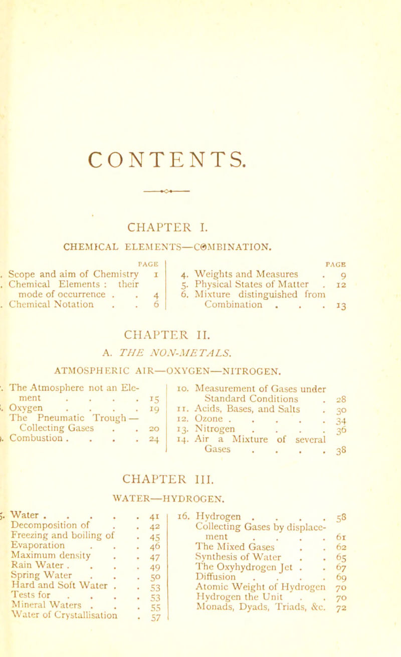 CONTENTS CHAPTER I. CHEMICAL ELEMENTS—C0MBINATION. PACE Scope and aim of Chemistry i Chemical Elements : their mode of occurrence . . 4 Chemical Notation . . 6 PAGE 4. Weights and Measures . 9 5. Physical States of Matter . 12 6. Mixture distinguished from Combination . . -13 CHAPTER II. A. THE NOH-METALS. OXYGEN—NITROGEN. ATMOSPHERIC AIR— The Atmosphere not an Ele- ment . . . .15 Oxygen . . . .19 The Pneumatic Trough — Collecting Gases . . 20 Combustion . . . .24 10. Measurement of Gases under Standard Conditions . 28 11. Acids, Bases, and Salts . 30 12. Ozone ..... 34 13. Nitrogen . . . .36 14. Air a Mixture of several Gases . . . .38 CHAPTER III. WATER—HYDROGEN. Water 41 Decomposition of . .42 Freezing and boiling of . 45 Evaporation . . .46 Maximum density . . 47 Rain Water. . . .49 Spring Water . . .50 Hard and Soft Water . . 53 Tests for . . . .53 Mineral Waters . . . iT Water of Crystallisation 16. Hydrogen . . . .58 Collecting Gases by displace- ment . . . .61 The Mi.xed Gases . . 62 Synthesis of Water . . 65 The O.xyhydrogcn Jet . . 67 Diffusion . . . .69 Atomic Weight of Hydrogen 70 Hydrogen the Unit . . 70 Monads, Dyads, Tri.ads, &c. 72