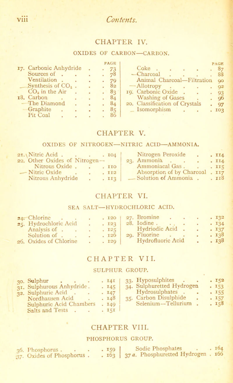 CHAPTER IV. OXIDES OF CARBON—CARBON. PACK 17. Carbonic Anhydride . . 73 Sources of . . . .78 Ventilation . . . -79 _ .Synthesis of COj . . .82 COj in the Air . . -83 18. Carbon . . . .84 — The Diamond . . .84 Graphite . . . .85 Pit Coal . . . .86 PAGE Coke 87 —Charcoal . . . .83 Animal Charcoal—Filtration 90 — Allotropy . . . .92 19. Carbonic Oxide . . -93 Washing of Gases . . 96 20. Classification of Crystals . 97 _ Isomorphism . . . 103 CHAPTER V. OXIDES OF NITROGEN— NITRIC ACID—AMMONIA. 21. \ Nitric Acid . . 104 Nitrogen Peroxide . 114 22. Other O.xides of Nitrogen — 23. Ammonia . 114 Nitrous Oxide . . . no Ammoniacal Gas . - ”5 — Nitric Oxide . . 112 Absorption of by Charcoal • 117 Nitrous Anhydride . 113 Solution of Ammonia . . 118 CHAPTER VI. SEA SALT—HYDROCHLORIC ACID. 247 Chlorine . . 120 27. Bromine . 132 25. Hydrochloric Acid . 123 28. Iodine • 134 Analysis of . . 125 Hydriodic Acid . • 137 Solution of . . . 126 29. Fluorine . 138 26. Oxides of Chlorine . . 129 Hydrofluoric Acid . 138 CHAPTER VII. SULPHUR GROUP. 30. Sulphur .... 141 31. Sulphurous Anhydride. . 145 32. Sulphuric Acid . . . 147 Nordhausen Acid . . 148 Sulphuric Acid Chambers . 149 Salts and Tests . . . 151 33. Hyposulphites . . . 152 34. Sulphuretted Hydrogen . 153 Hydrosulphates . . . 155 35. Carbon Disulphide . . 157 Selenium-Tellurium . . 158 CHAPTER VIII. PHOSPHORUS GROUP. 36. Phosphorus . . . . iS9 I Sodic Phosphates . . 164 37. Oxides of Phosphorus . . 163 1 37Phosphuretted Hydrogen . 166
