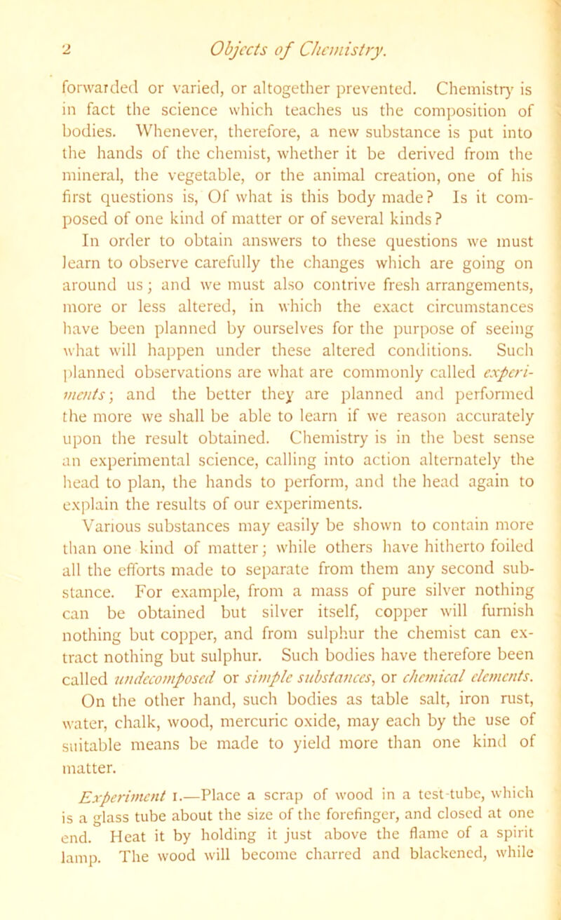 forwarded or varied, or altogether prevented. Chemistr}' is in fact the science which teaches us the composition of bodies. Whenever, therefore, a new substance is put into lire hands of the chemist, whether it be derived from the mineral, the vegetable, or the animal creation, one of his first questions is. Of what is this body made? Is it com- posed of one kind of matter or of several kinds ? In order to obtain answers to these questions we must learn to observe carefully the changes which are going on around us ■, and we must also contrive fresh arrangements, more or less altered, in which the exact circumstances have been planned by ourselves for the purpose of seeing what will happen under these altered conditions. Sucli planned observations are what are commonly called experi- ments-, and the belter they are planned and performed the more we shall be able to learn if we reason accurately upon the result obtained. Chemistry is in the best sense an experimental science, calling into action alternately the head to plan, the hands to perform, and the head again to explain the results of our experiments. Various substances may easily be shown to contain more than one kind of matter; while others have hitherto foiled all the efforts made to separate from them any second sub- stance. For e.xample, from a mass of pure silver nothing can be obtained but silver itself, copper will furnish nothing but copper, and from sulphur the chemist can ex- tract nothing but sulphur. Such bodies have therefore been called umiecomposed or simple substances, or chemical elements. On the other hand, such bodies as table salt, iron rust, water, chalk, wood, mercuric oxide, may each by the use of suitable means be made to yield more than one kind of matter. Experiment i.—Place a scrap of wood in a test-tube, which is a glass tube about the size of the forefinger, and closed at one end. Heat it by holding it just above the flame of a spirit lamp. The wood will become charred and blackened, while