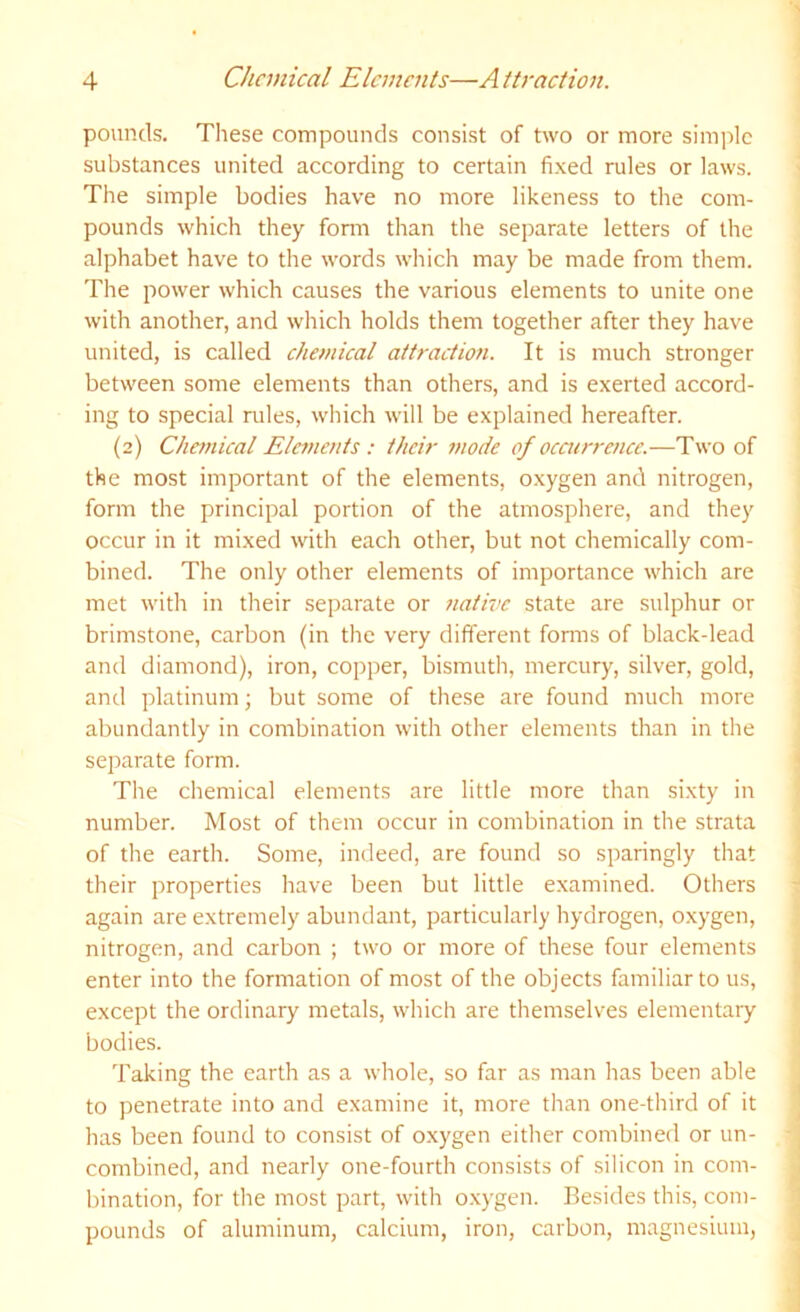 pounds. These compounds consist of two or more simple substances united according to certain fixed rules or laws. The simple bodies have no more likeness to the com- pounds which they fonn than the separate letters of the alphabet have to the words which may be made from them. The power which causes the various elements to unite one with another, and which holds them together after they have united, is called chemical attraction. It is much stronger between some elements than others, and is exerted accord- ing to special niles, which will be explained hereafter. (2) Chemical Elements : their mode of ocacrrence.—Two of the most important of the elements, oxygen and nitrogen, form the principal portion of the atmosphere, and they occur in it mixed with each other, but not chemically com- bined. The only other elements of importance which are met with in their separate or native state are sulphur or brimstone, carbon (in the very different forms of black-lead and diamond), iron, copper, bismuth, mercury, silver, gold, and platinum; but some of these are found much more abundantly in combination with other elements than in the separate form. The chemical elements are little more than sixty in number. Most of them occur in combination in the strata of the earth. Some, indeed, are found so sparingly that their properties have been but little e.xamined. Others again are extremely abundant, particularly hydrogen, oxygen, nitrogen, and carbon ; two or more of these four elements enter into the formation of most of the objects familiar to us, except the ordinary metals, which are themselves elementary bodies. Taking the earth as a whole, so far as man has been able to penetrate into and examine it, more than one-third of it has been found to consist of oxygen either combined or un- combined, and nearly one-fourth consists of silicon in com- bination, for the most part, with o.xygen. Besides this, com- pounds of aluminum, calcium, iron, carbon, magnesium,