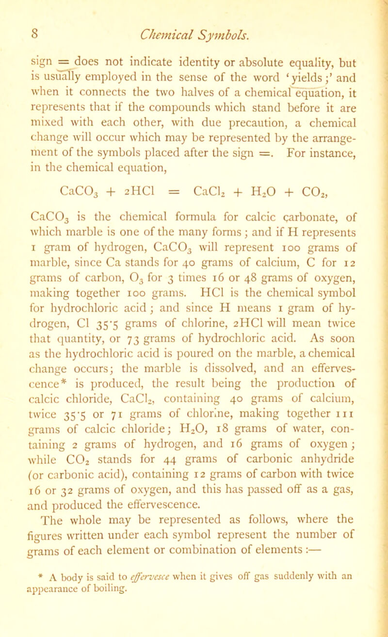 sign = does not indicate identity or absolute equality, but is usually employed in the sense of the word ‘yields;’ and when it connects the two halves of a chemical'equation, it represents that if the compounds which stand before it are mixed with each other, with due precaution, a chemical change will occur which may be represented by the arrange- ment of the symbols placed after the sign =. For instance, in the chemical equation, CaCOa -h 2HCI = CaClz + H^O + CO2, CaC03 is the chemical formula for calcic carbonate, of which marble is one of the many forms ; and if H represents I gram of hydrogen, CaC03 will represent 100 grams of marble, since Ca stands for 40 grams of calcium, C for 12 grams of carbon, O3 for 3 times 16 or 48 grams of oxygen, making together 100 grams. HCl is the chemical symbol for hydrochloric acid; and since H means i gram of hy- drogen, Cl 35'5 grams of chlorine, 2HCI will mean twice that quantity, or 73 grams of hydrochloric acid. As soon as the hydrochloric acid is poured on the marble, a chemical cliange occurs; the marble is dissolved, and an efferves- cence* is produced, the result being the production of calcic chloride, CaCU, containing 40 grams of calcium, twice 35’5 or 71 grams of chlorine, making together in grams of calcic chloride; H2O, 18 grams of water, con- taining 2 grams of hydrogen, and 16 grams of oxygen; while CO2 stands for 44 grams of carbonic anhydride for carbonic acid), containing 12 grams of carbon with twice 16 or 32 grams of oxygen, and this has passed off as a gas, and produced the effervescence. The whole may be represented as follows, where the figures written under each symbol represent the number of grams of each element or combination of elements :— * A body is said to effervesce when it gives off gas suddenly with an appearance of boiling.