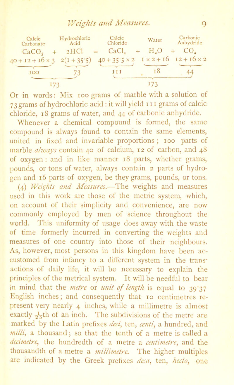 and Measures. o CtIcic Hydrochloric Calcic Carbonic Carbonate Acid Chloride Anhydride CaCOj -H 2HCI = CaClj + HjO + COj 40 -t-12 + 16 x3 2(i+3S-s) 40 + 35-5x2 I V J s X 2 + 16 12+16x2 I 100 73 III V 18 44 J 173 173 Or in words: Mix loo grams of marble with a solution of 73 grams of hydrochloric acid : it will yield in grams of calcic chloride, i8 grams of water, and 44 of carbonic anhydride. AVhenever a chemical compound is formed, the same compound is always found to contain the same elements, united in fixed and invariable proportions; 100 parts of marble altvays contain 40 of calcium, 12 of carbon, and 48 of oxygen : and in like manner 18 parts, whether grams, pounds, or tons of water, always contain 2 parts of hydro- gen and 16 parts of oxygen, be they grams, pounds, or tons. (4) Weights and Measures.—The weights and measures used in this work are those of the metric system, which, on account of their simplicity and convenience, are now commonly employed by men of science throughout the world. This uniformity of usage does away with the waste of time formerly incurred in converting the weights and measures of one country into those of their neighbours. As, however, most persons in this kingdom have been ac- customed from infancy to a different system in the trans- actions of daily life, it will be necessary to explain the principles of the metrical system. It will be needful to bear in mind that the metre or unit of length is equal to 39'37 English inches; and consequently that 10 centimetres re- present very nearly 4 inches, while a millimetre is almost exactly ^^^th of an inch. The subdivisions of the metre are marked by the l.atin prefixes deci, ten, eenti, a hundred, and mdli, a thousand; so that the tenth of a metre is called a decimetre., the hundredth of a metre a centimetre, and the thousandth of a metre a millimetre. The higher multiples are indicated by the Greek prefixes deca, ten, hecto, one