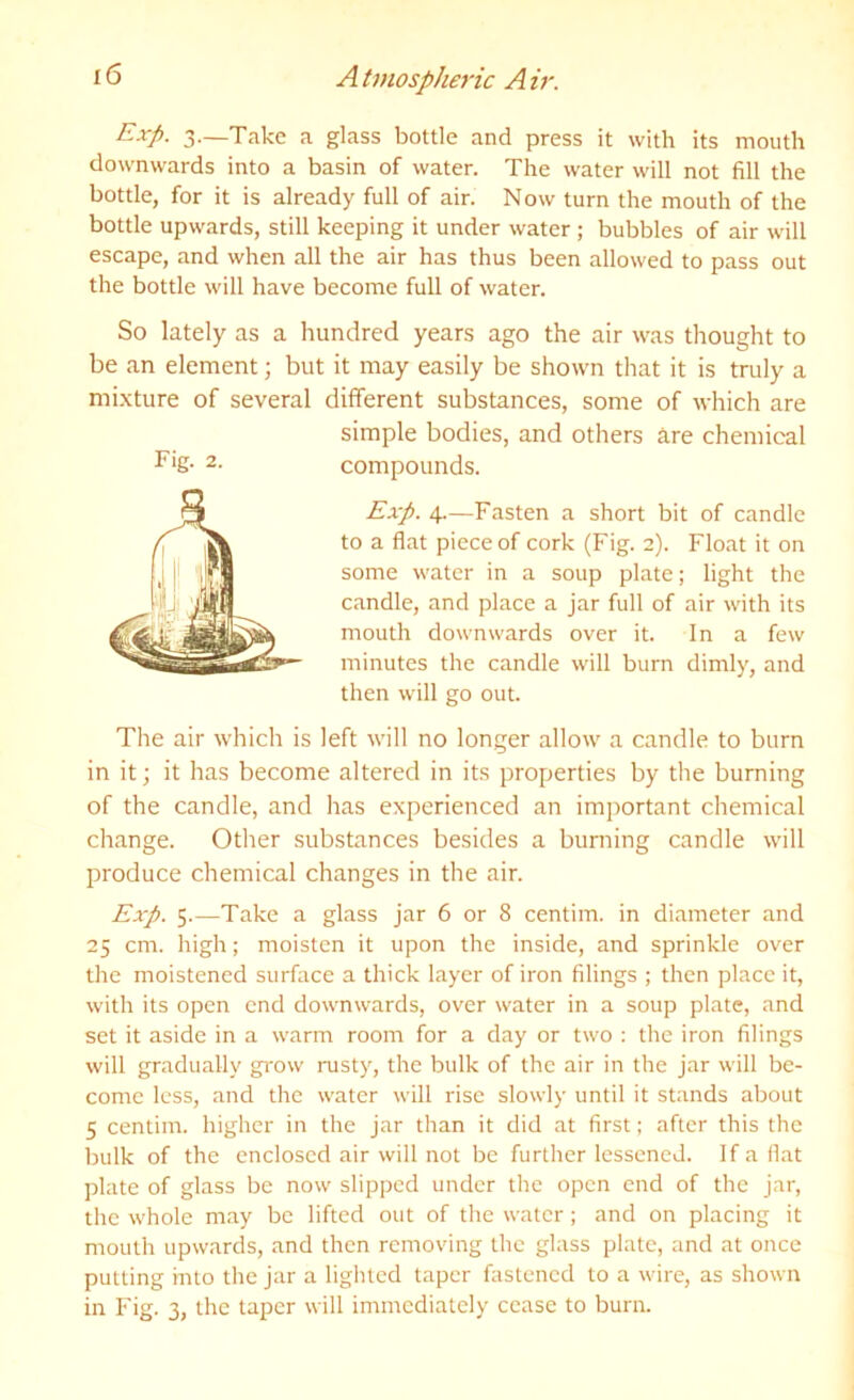 I <5 A t7H0spheric A ir. Exp. 3.—Take a glass bottle and press it with its mouth downwards into a basin of water. The water will not fill the bottle, for it is already full of air. Now turn the mouth of the bottle upwards, still keeping it under water; bubbles of air will escape, and when all the air has thus been allowed to pass out the bottle will have become full of water. So lately as a hundred years ago the air was thought to be an element; but it may easily be shown that it is truly a mixture of several different substances, some of which are simple bodies, and others hre chemical compounds. Exp. 4.—Fasten a short bit of candle to a flat piece of cork (Fig. 2). Float it on some water in a soup plate; light the candle, and place a jar full of air with its mouth downwards over it. In a few minutes the candle will burn dimly, and then will go out. The air which is left will no longer allow a candle to burn in it; it has become altered in its properties by the burning of the candle, and has experienced an imj)ortant chemical change. Other substances besides a burning candle will produce chemical changes in the air. Exp. 5.—Take a glass jar 6 or 8 centim. in diameter and 25 cm. high; moisten it upon the inside, and sprinkle over the moistened surface a thick layer of iron filings ; then place it, with its open end downwards, over water in a soup plate, and set it aside in a warm room for a day or two : the iron filings will gradually grow rusty, the bulk of the air in the jar will be- come less, and the water will rise slowly until it stands about bulk of the enclosed air will not be further lessened. If a fiat plate of glass be now slipped under the open end of the jar, the whole may be lifted out of the water; and on placing it mouth upwards, and then removing the glass plate, and at once putting into the jar a lighted taper fastened to a wire, as shown in Fig. 3, the taper will immediately cease to burn. Fig. 2.