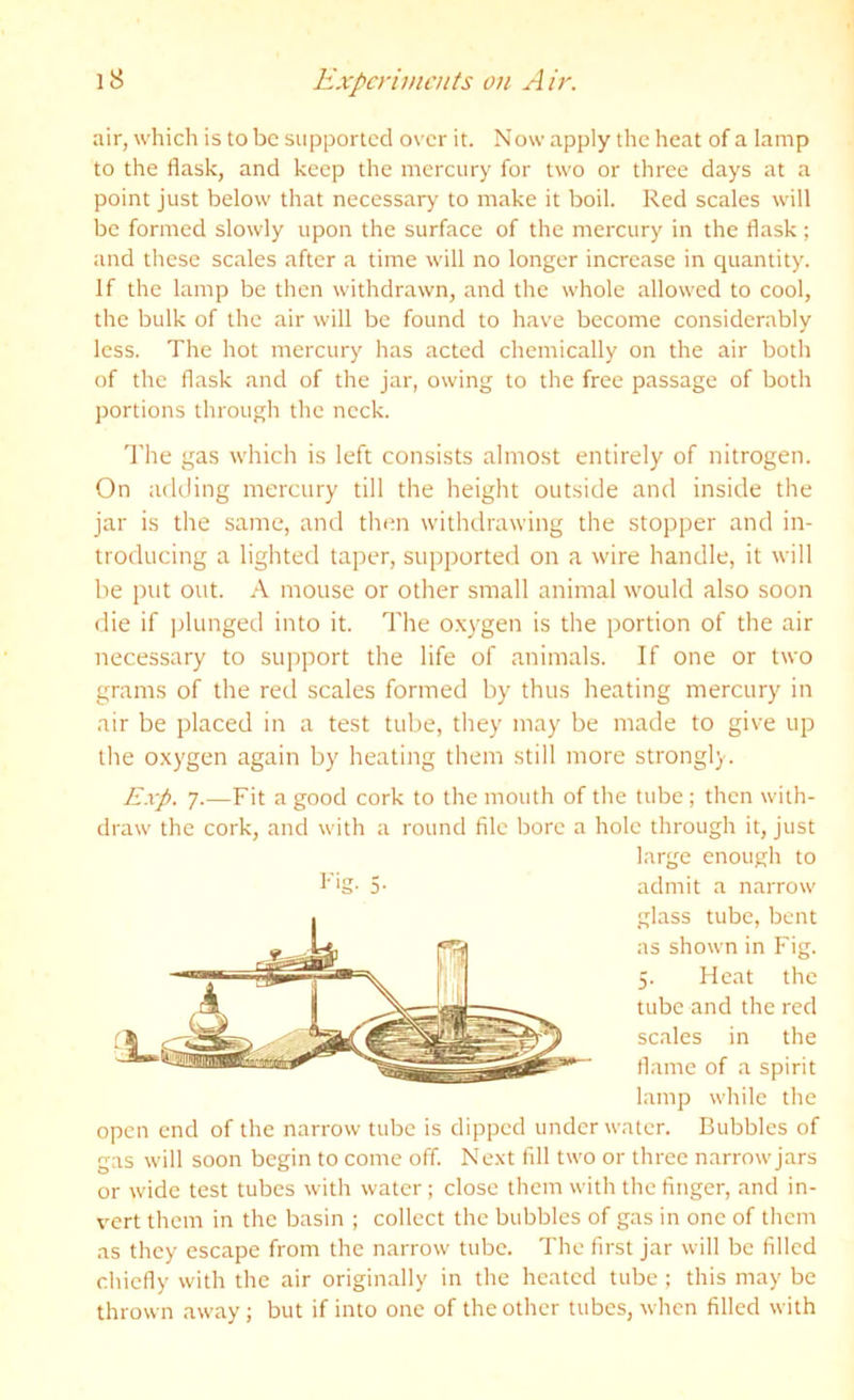 air, which is to be siipporlccl over it. Now apply the heat of a lamp to the flask, and keep the mercury for two or three days at a point just below that necessary to make it boil. Red scales will be formed slowly upon the surface of the mercury in the flask ; and these scales after a time will no longer increase in quantity. If the lamp be then withdrawn, and the whole allowed to cool, the bulk of the air will be found to have become considerably less. The hot mercury has acted chemically on the air both of the flask and of the jar, owing to the free passage of both ])ortions through the neck. I'he gas which is left consists almost entirely of nitrogen. On adding mercury till the height outside and inside the jar is the same, and thtm withdrawing the stopper and in- troducing a lighted taper, supported on a wire handle, it will be put out. A mouse or other small animal would also soon die if plunged into it. The o.xygen is the portion of the air necessary to support the life of animals. If one or two grams of the red scales formed by thus heating mercury in air be placed in a test tube, they may be made to give up the oxygen again by heating them still more strongly. Exp. 7.—Fit a good cork to the mouth of the tube ; then with- draw the cork, and with a round file bore a hole through it, just large enough to f‘g- 5- admit a narrow glass tube, bent as shown in Fig. 5. Heat the tube and the red scales in the flame of a spirit lamp while the open end of the narrow tube is dipped underwater. Bubbles of gas will soon begin to come off. Next fill two or three narrowjars or wide test tubes with water; close them with the finger, and in- vert them in the basin ; collect the bubbles of gas in one of them as they escape from the narrow tube. The first jar will be filled chiefly with the air originally in the heated tube ; this may be thrown away; but if into one of the other tubes, when filled with