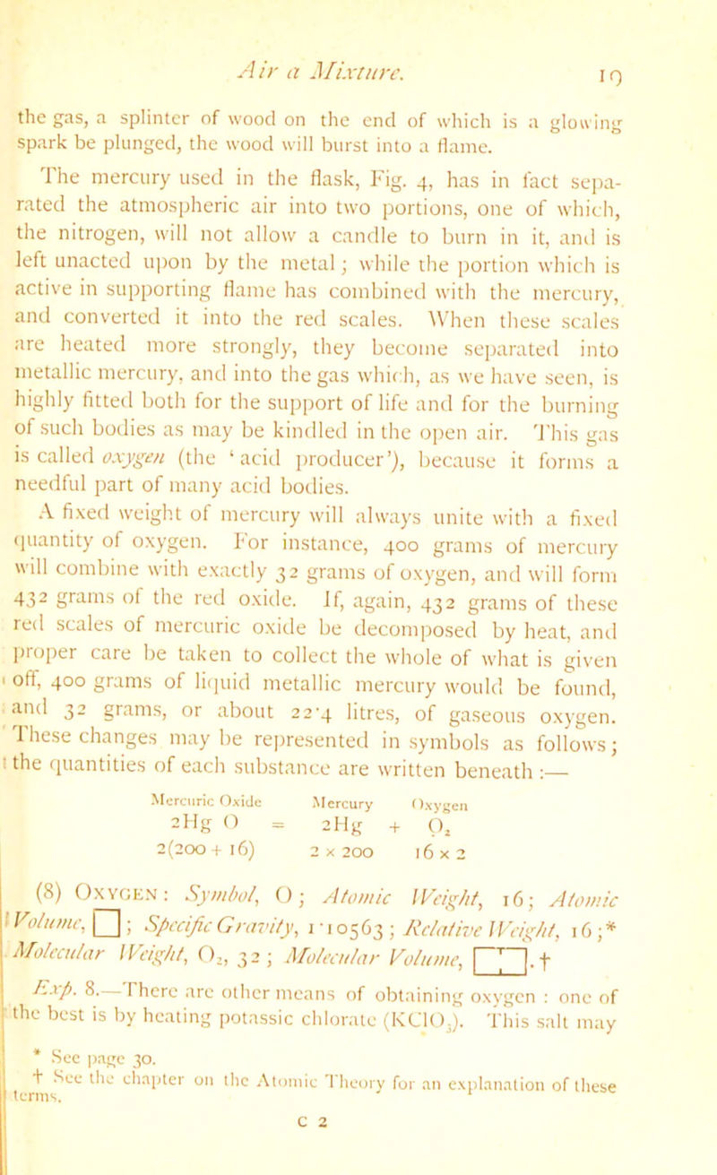 ylir a Mixture. IQ the gas, a splinter of wood on the end of which is a glowing spark be plunged, the wood will burst into a flame. The mercury used in the flask. Fig. 4, has in fact sepa- rated the atmospheric air into two portions, one of which, the nitrogen, will not allow a candle to burn in it, ami is left unacted upon by tlie metal; while the portion which is active in supporting flame has combined with the mercury, and converted it into the red scales. When these scales are heated more strongly, they become separated into metallic mercury, and into the gas which, as we have seen, is highly fitted both for the support of life and for the burning of such bodies as may be kindled in the open air. 'J'his gas is called (the ‘acid producer’), because it forms a needful part of many acid bodies. .\ fi.ved weight of mercury will always unite with a fi.xed (juantity of oxygen, hor instance, 400 grams of merctuy will combine with exactly 32 grams of oxygen, and will form 432 grams of the red oxide, if, again, 432 grams of these red scales of mercuric o.xide be decomposed by heat, anti proper care be taken to collect the whole of what is given ' off, 400 grams of liipiid metallic mercury would be found, and 32 grams, or about 22-4 litres, of gaseous oxygen. These changes may be represented in symbols as follows; t the quantities of each substance are written beneath : •Mercuric Oxide .Mercury Oxygen 2flg O = 2flg -f (), 2(200+16) 2 x 200 16x2 (8) Oxyge.n: Symbol, (); Atomic Weight, 16; Atomic I Volume, ; Specific Gravity, 1 • 10563 ; Relative Weight, 16;* Molecular Weight, 32; Molecular Volume, Exp. 8. There are odier means of obtaining oxygen : one of the best is by heating potassic chlorate (KCIO3). This salt may * See page 30. + See the chapter on tlie .\tuinie 1 heory for an explanation of these c 2