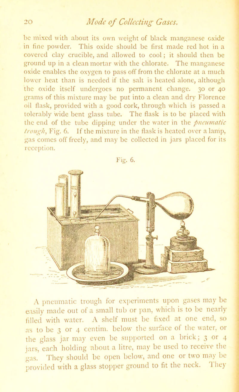 1)C mixed with about its own weight of black manganese oxide in fine powder. This oxide should be first made red hot in a covered clay crucible, and allowed to cool; it should then be ground up in a clean mortar with the chlorate. The manganese oxide enables the oxygen to pass off from the chlorate at a much lower heat than is needed if the salt is heated alone, although the oxide itself undergoes no permanent change. 30 or 40 grams of this mixture may be put into a clean and dry Florence oil flask, provided with a good cork, through which is passed a tolerably wide bent glass tube. The flask is to be placed with the end of the tube dipping under the water in the pneumatic trough, Fig. 6. If the mixture in the flask is heated over a lamp, gas comes off freely, and may be collected in jars placed for its reception. Fig. 6. i)ncumatic trougli for experiments upon gases may be easily made out of a small tub or ])an, which is to be nearly filled with water. A shelf must be fixed at one end, so as to be 3 or 4 centim. below the surface of the water, or the glass jar may even be supported on a brick; 3 or 4 jar.s, each holding about a litre, may be used to receive the gas. 'J'hey should be open below, and one or two may be provided with a glass stopper ground to fit the neck. I'hcy