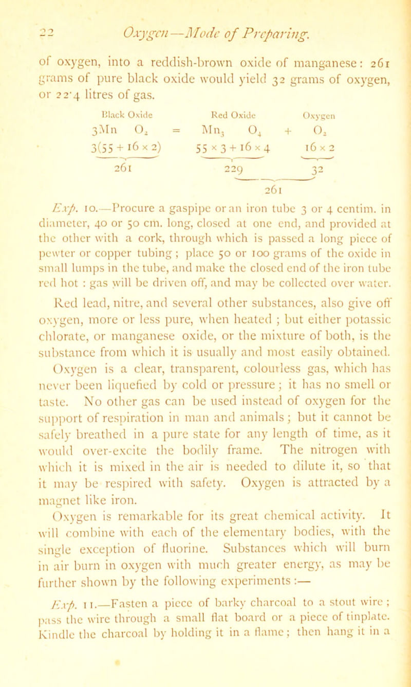 '■> 1 Oxygen—Mode of Preparing. of oxygen, into a reddish-brown oxide of manganese: 261 grams of pure black oxide would yield 32 grams of oxygen, or 2 2’4 litres of gas. lilack Oxide 3Mn O, 3(55 + 16 X 2) 261 261 Red Oxide Oxygen M113 O4 + O2 55 X3-1- 16x4 n \ X 0 229 32 Exp. 10.—Procure a gaspijjc or an iron tube 3 or 4 centim. in diameter, 40 or 50 cm. long, closed at one end, and provided at the other with a cork, through which is passed a long piece of ]iewtcr or copper tubing ; place 50 or 100 grams of the oxide in small lumps in the tube, and make the closed end of the iron tube red hot : gas will be driven off, and may be collected over water. Red lead, nitre, and several other substances, also give oft' oxygen, more or less pure, when heated ; but either potassic chlorate, or manganese oxide, or the mixture of both, is the substance from which it is usually and most easily obtained. Oxygen is a clear, transparent, colourless gas, which has ne\ er been liquefied by cold or pressure; it has no smell or taste. No other gas can be used instead of o.xygen for the support of respiration in man and animals; but it cannot be saRly breathed in a pure state for any length of time, as it would over-excite the bodily frame. The nitrogen with which it is mi.xcd in the air is needed to dilute it, so that it may be respired with safety. Oxygen is attracted by a magnet like iron. Oxygen is remarkable for its great chemical activity. It will combine with each of the elementary bodies, with the single excejition of Huorine. Substances which will burn in air burn in oxygen with much greater energy, as may be further shown by the following experiments :— ].]xp. 11.—Fasten a piece of barky charcoal to a stout wire ; I'ass the wire through a small flat board or a piece of tinplate. Kindle the charcoal by holding it in a flame; then hang it in a