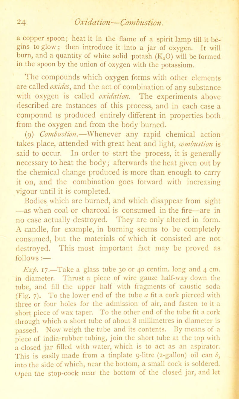 a copper spoon; heat it in the flame of a spirit lamp till it be- gins to glow; then introduce it into a jar of oxygen. It will burn, and a quantity of white solid potash (K^O) will be formed in the spoon by the union of oxygen with the potassium. The compounds which oxygen forms with other elements are called oxides, and the act of combination of any substance with oxygen is called oxidation. The experiments above described are instances of this process, and in each case a compound is produced entirely different in properties both from the oxygen and from the body burned. (9) Combustion.—Whenever any rapid chemical action takes place, attended with great heat and light, combustion is said to occur. In order to start the process, it is generally necessary to heat the body; afterwards the heat given out by the chemical change produced is more than enough to carry it on, and the combination goes forward with increasing vigour until it is completed. Bodies which are burned, and which disappear from sight —as when coal or charcoal is consumed in the fire—are in no case actually destroyed. They are only altered in form. A candle, for example, in burning seems to be completely consumed, but the materials of which it consisted are not destroyed. This most important fact may be proved as follows :— Exp. 17.—Take a glass tube 30 or 40 centim. long and 4 cm. in diameter. Thrust a piece of wire gauze half-way down the tube, and fill the upper half with fragments of caustic soda (Fig. 7). To the lower end of the tube a fit a cork pierced with three or four lioles for the admission of air, and fasten to it a short piece of wax taper. To the other end of the tube fit a cork through which a short tube of about 8 millimetres in diameter is [lassed. Now weigh the tube and its contents. By means of a piece of india-rubber tubing, join the short tube at the top with a closed jar filled with water, which is to act as an aspirator. 'I’his is easily made from a tinplate 9-litre (2-gallon) oil can b, into the side of which, near the bottom, a small cock is soldered. Upon the stop-cock near the bottom of the closed jar, and let