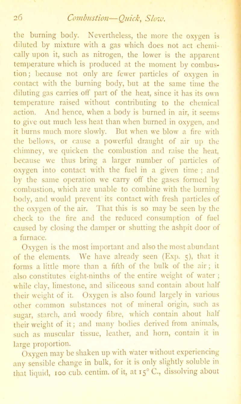 the burning body. Nevertheless, the more the oxygen is diluted by mixture with a gas which does not act chemi- cally u])on it, such as nitrogen, the lower is the apparent temijerature which is produced at the moment by combus- tion; because not only are fewer particles of oxygen in contact with the burning body, but at the same time the diluting gas carries off part of the heat, since it has its own temperature raised without contributing to the chemical action. And hence, when a body is burned in air, it seems to gi\ e out much less heat than when burned in oxygen, and it burns much more slowly. But when we blow a fire with the bellows, or cause a powerful draught of air up the chimney, we quicken the combustion and raise the heat, because we thus bring a larger number of particles of oxygen into contact with the fuel in a given time ; and by the same operation we carry off the gases formed by combustion, which are unable to combine with the burning bod)', and would prevent its contact with fresh particles of the oxygen of the air. That this is so may be seen by the check to the fire and the reduced consum[)tion of fuel caused by closing the doimper or shutting the ashpit door of a furnace. Ox)'gen is the most important and also the most abundant of the elements. We have already seen (Exj). 5), that it forms a little more than a fifth of the bulk of the air; it also constitutes eight-ninths of the entire weight of water ; while clay, limestone, and siliceous sand contain about half their weight of it. Oxygen is also found largely in various other common substances not of mineral origin, such as sugar, starch, and woody fibre, which contain about half their weight of it; and many bodies derived from animals, such as muscular tissue, leather, and horn, contain it in large proportion. Oxygen may be shaken up with water without experiencing any sensible change in bulk, for it is only slightly soluble in that liquid, too cub. centim. of it, at 15° C., dissolving about