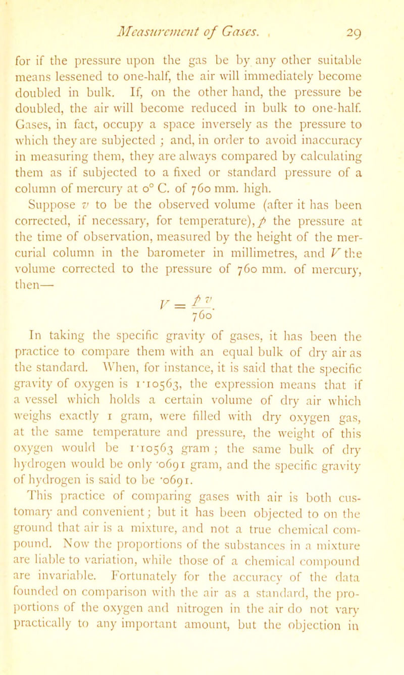 for if the pressure upon tlie gas be by any otlier suitable means lessened to one-half, the air will immediately become doubled in bulk. If, on the other hand, the pressure be doubled, the air will become reduced in bulk to one-half. Gases, in fact, occupy a space inversely as the pressure to which they are subjected ; and, in order to avoid inaccuracy in measuring them, they are always compared by calculating them as if subjected to a fi.\ed or standard pressure of a column of mercury at 0° C. of 760 mm. high. Suppose V to be the observed volume (after it has been corrected, if necessary, for temperature),/ the pressure at the time of observation, measured by the height of the mer- curial column in the barometer in millimetres, and Fth.e volume corrected to the pressure of 760 mm. of mercury, then— 760 In taking the specific gravity of gases, it has been the practice to compare them with an equal bulk of dry air as the standard. IMien, for instance, it is said that the specific gravity of oxygen is 1-10563, the expression means that if a vessel which holds a certain volume of dry air which weighs exactly i gram, were filled with dry o.xygen gas, at the same temperature and ])ressure, the weight of this oxygen would be 1-10563 gram; the same bulk of drj^ hydrogen would be only -0691 gram, and the specific gravity of hydrogen is said to be -0691. This ])ractice of comparing gases with air is both cus- tomary and convenient; but it has been objected to on the ground that air is a mixture, and not a true chemical com- pound. Now the proportions of the substances in a mixture are liable to variation, while those of a chemical compound are invariable. Fortunately for the accuracy of the data founded on comparison with the air as a standard, the ]n-o- portions of the oxygen and nitrogen in the air do not vary practically to any important amount, but the objection in