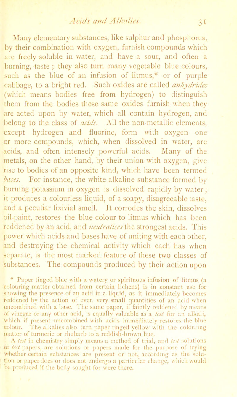 Acids a)ui Alkalies. Many elementary substances, like sulphur and phosphorus, by their combination with oxygen, furnish compounds which are freely soluble in water, and have a sour, and often a burning, taste ; they also turn many vegetable blue colours, such as the blue of an infusion of litmus,* or of purple cabbage, to a bright red. Such oxides are called anhytirides (which means bodies free from hydrogen) to distinguish them from the bodies these same oxides furnish when they are acted upon by water, which all contain hydrogen, and belong to the class of acids. All the non metallic elements, except hydrogen and fluorine, form with oxygen one or more compounds, which, when dissolved in water, are acids, and often intensely powerful acids. Many of the metals, on the other hand, by their union with oxygen, give rise to bodies of an opposite kind, which have been termed bases. For instance, the white alkaline substance formed by burning potassium in oxygen is dissolved rapidly by water; it produces a colourless liquid, of a soapy, disagreeable taste, and a peculiar lixivial smell. It corrodes the skin, dis.solves oil-paint, restores the blue colour to litmus which has been reddened by an acid, and ncu/ralises the strongest acids. Tliis power which acids and bases have of uniting with each other, and destroying the chemical activity which each has when separate, is the most marked feature of these two classes of substances. The compounds produced by their action upon * Paper tinged blue with a watery or spirituous infusion of litmus (a colouring matter obtained from certain lichens) is in constant use for showing the presence of an acid in a liquid, as it immediately becomes reddened by the action of even very small quantities of an acid when uncombined with a base. The same paper, if faintly reddened by means of vinegar or any other acid, is er|ually valuable as a h-st for an alkali, which if present uncombined with acids immediately restores the blue colour. The alkalies also turn pa]ier tinged yellow with the colouring matter of turmeric or rhubarb to a reddish-brown hue. h test in chemistry simjily means a method of trial, and lest solutions or test papers, are solutions or jiapers made for the i>ur|>ose of trying whether certain substances are ])resent or not, acoording as the solu- tii)ir or jiaperrloes or does not undergo a particular change, which would Ih produced if the body sought for were there.