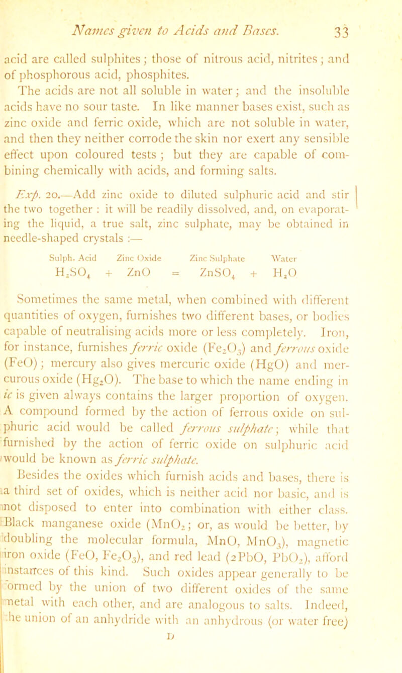 acid are called sulphites; those of nitrous acid, nitrites; and of phosphorous acid, phosjjhites. The acids are not all soluble in water; and the insoluble acids have no sour taste. In like manner bases exist, such as zinc oxide and ferric oxide, which are not soluble in water, and then they neither corrode the skin nor exert any sensible effect upon coloured tests ; but they are capable of com- bining chemically with acids, and forming salts. E.i-p. 20.—.Add zinc oxide to diluted sulphuric acid and stir the two together ; it will be readily dissolved, and, on evaporat- ing the liquid, a true salt, zinc sulphate, may be obtained in needle-shaped crystals ;— Sulph. Acid Zinc f )xide Zinc Sulphate Water Hj.SO^ -(• ZnO = Zn.SO^ + H,() Sometimes the same metal, when combined with different quantities of oxygen, furnishes two different bases, or bodies capable of neutralising acids more or less completely. Iron, for instance, furnishes ferric ox\de (Fe2C)3) and fcrroi/s oxide (FeO); mercury also gives mercuric o.xide (HgO) and mer- curous oxide (Hg^O). The base to which the name ending in ic is given alwa3’s contains the larger projtortion of o.xygen. A compound formed by the action of ferrous oxide on sul- phuric acid would be called ferrous sulphate-, while that furnished by the action of ferric oxide on sulidniric acid would be known as ferric sulphate. Besides the oxides which furnish acids and bases, there is .a third .set of oxides, which is neither acid nor basic, and is mot disposed to enter into combination with either class. Black manganese o.xide (MnO,; or, as would be better, by doubling the molecular formula, MnO, MnO,), magnetic iron oxide (FeO, Fe2()3), red lead (zPbtJ, BbO,), afford instaiTces of this kind. Such oxides apjiear generally to be ormed by the union of two different oxides of the same netal with each other, and are analogous to salts. Indeed, he union of an anh^’dride with an anh) clrous (or water free)