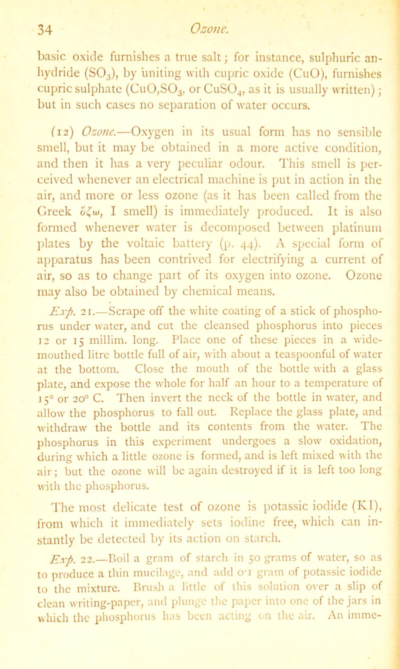 basic oxide furnishes a true salt; for instance, sulphuric an- hydride (SO3), by uniting with cupric oxide (CuO), furnishes cupric sulphate (Cu0,S03, or CUSO4, as it is usually written); but in such cases no separation of water occurs. (12) Ozone.—Oxygen in its usual form has no sensible smell, but it may be obtained in a more active condition, and then it has a very peculiar odour. Tliis smell is per- ceived whenever an electrical machine is put in action in the air, and more or less ozone (as it has been called from the Greek I smell) is immediately produced. It is also formed whenever water is decomposed between platinum plates by the voltaic battery (p. 44). A special form of apparatus has been contrived for electrifying a current of air, so as to change part of its oxygen into ozone. Ozone may also be obtained by chemical means. Exp. 21.—Scrape off the white coating of a stick of phospho- rus under water, and cut the cleansed phosphorus into pieces 12 or 15 millim. long. Place one of these pieces in a wide- mouthed litre bottle full of air, with about a teaspoonful of water at the bottom. Close the moutli of the bottle with a glass plate, and expose the whole for half an hour to a temperature of 15° or 20° C. Then invert the neck of the bottle in water, and allow the phosphorus to fall out. Replace the glass plate, and withdraw the bottle and its contents from the water. The phosphorus in this experiment undergoes a slow oxidation, during which a little ozone is formed, and is left mixed \\ith the air; but the ozone will be again destroyed if it is left too long with the phosphorus. The most delicate test of ozone is potassic iodide (KI), from which it immediately sets iodine free, which can in- stantly be detected by its action on starch. Exp. 22.—Boil a gram of starch in 50 grams of water, so as to produce a thin mucilage, and add on gram of potassic iodide to the mixture. Brush a little of this solution over a slip of clean writing-paper, and plunge the paper into one of the jars in which the phosphorus has been acting on the air. An imme-
