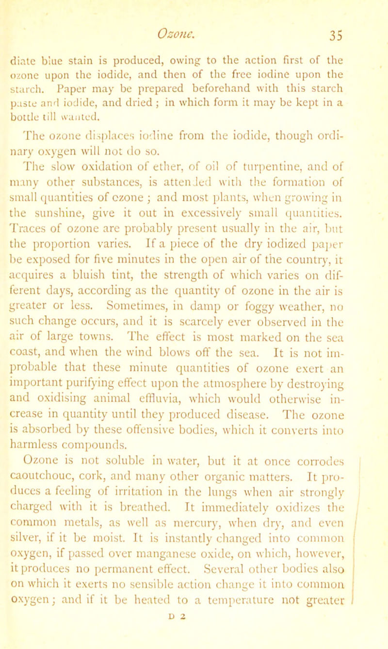 diate blue stain is produced, owing to tlie action first of the ozone upon the iodide, and then of the free iodine upon the starch. Paper may be prepared beforehand with this starch paste and iodide, and dried ; in which form it may be kept in a bottle till wanted. The ozone displaces io'.line from the iodide, though ordi- nary o.xygen will not do so. The slow o.xidation of ether, of oil of turpentine, and of many other substances, is attended with th.e formation of small quantities of ozone ; and most plants, when growing in the sunshine, give it out in excessively small quantities. Traces of ozone are probably present usually in the air, but the proportion varies. If a piece of the dry iodized pajier be exposed for five minutes in the open air of the country, it acquires a bluish tint, the strength of which varies on dif- ferent days, according as the quantity of ozone in the air is greater or less. Sometimes, in damp or foggy weather, no such change occurs, and it is scarcely ever observed in the air of large towns. The effect is most marked on the sea coast, and when the wind blows off the sea. It is not im- probable that these minute quantities of ozone exert an important purifying effect upon the atmosphere by destro) ing and oxidising animal effluvia, which would otherwise in- crease in quantity until they produced disease. The ozone is absorbed by these offensive bodies, which it converts into harmless compounds. Ozone is not soluble in water, but it at once corrodes caoutchouc, cork, and many other organic matters. It pro- duces a feeling of irritation in the lungs when air strongly charged with it is breathed. It immediately oxidizes the common metals, as well as mercury, when dry, and even ; silver, if it be moist. It is instantly changed into common j o.xygen, if passed over manganese oxide, on which, however, : it produces no permanent effect. .Several other bodies also i on which it exerts no sensible action change it into common ; oxygen; and if it be heated to a temperature not greater I D 2