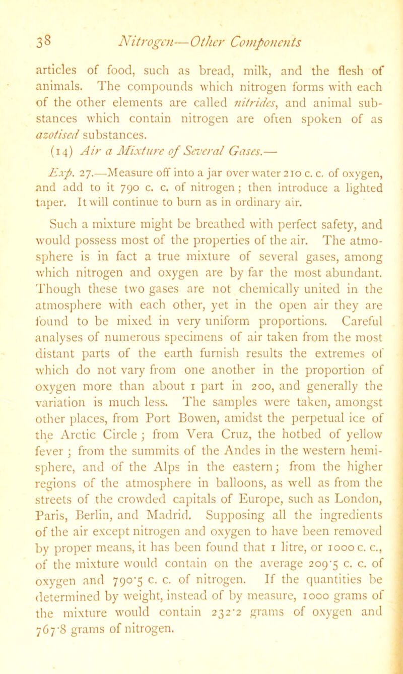 articles of food, such as bread, milk, and the flesh of animals. The compounds M’hich nitrogen forms with each of the other elements are called nitrides, and animal sub- stances which contain nitrogen are ofien spoken of as azotised substances. (14) Air a Mixture of Several Gases.— Exp. 27.—Measure off into a jar over water 210 c. c. of oxygen, and add to it 790 c. c. of nitrogen ; then introduce a lighted taper. It will continue to burn as in ordinary air. Such a mi.xture might be breathed with perfect safety, and would possess most of the properties of the air. The atmo- sphere is in fact a true mixture of several gases, among which nitrogen and oxygen are by far the most abundant. Though these two gases are not chemically united in the atmosphere with each other, yet in the open air they are found to be mixed in very uniform proportions. Careful analyses of numerous specimens of air taken from the most distant parts of the earth furnish results the extremes of which do not vary from one another in the proportion of oxygen more than about i part in 200, and generally the variation is much less. The samples were taken, amongst other places, from Port Bowen, amidst the perpetual ice of the Arctic Circle ; from Vera Cruz, the hotbed of yellow fever j from the summits of the Andes in the western hemi- sphere, and of the Alps in the eastern; from the higher regions of the atmosphere in balloons, as well as from the streets of the crowded capitals of Europe, such as London, Paris, Berlin, and Madrid. Supposing all the ingredients of the air except nitrogen and oxygen to have been removed by proper means, it has been found that i litre, or 1000 c. c., of the mixture would contain on the average 209‘5 c. c. of oxygen and 790‘5 c. c. of nitrogen. If the quantities be determined by weight, instead of by measure, 1000 grams of the mixture would contain 232'2 grams of oxygen and 767-8 grams of nitrogen.