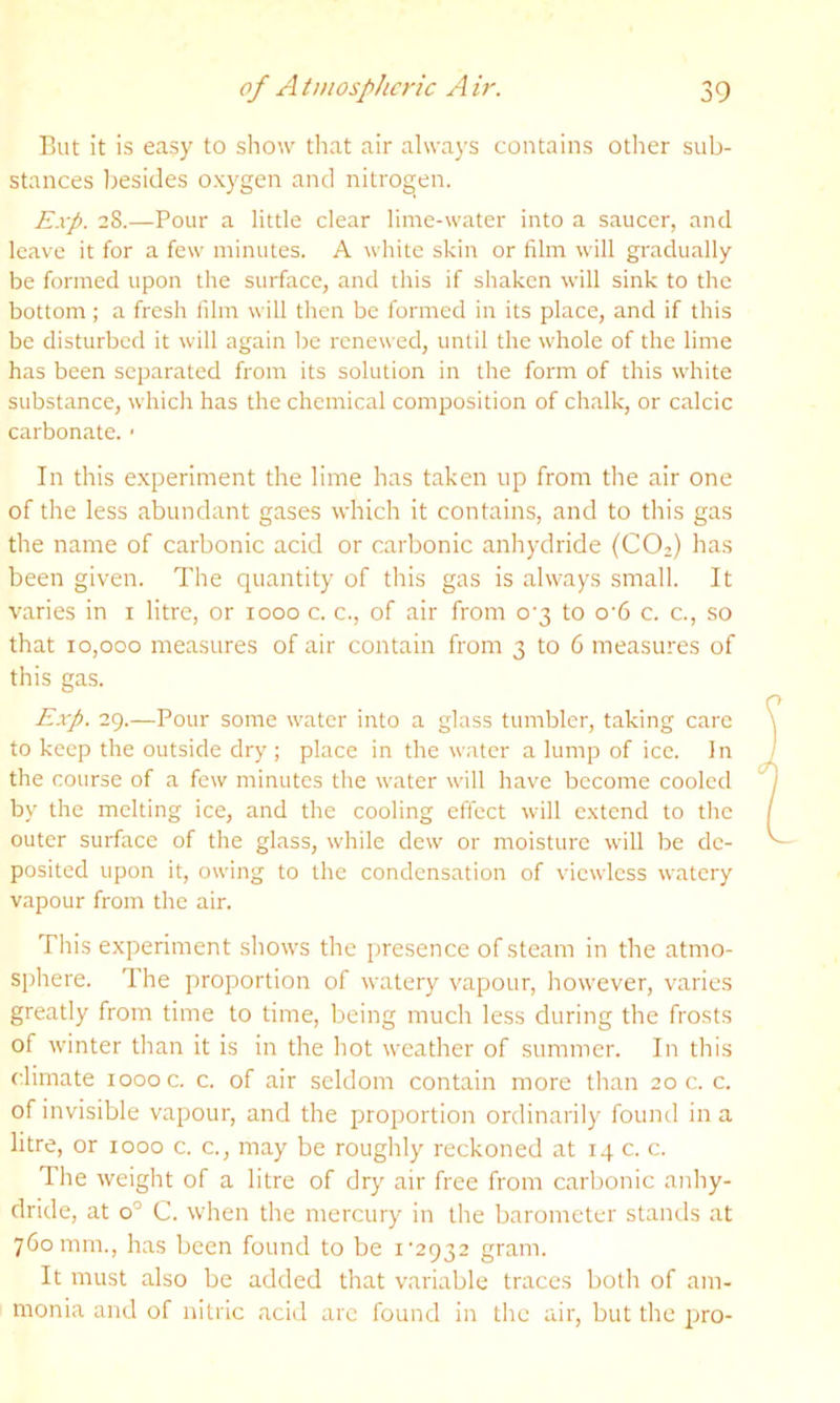 But it is easy to show that air always contains otlier sub- stances Ijesides oxygen and nitrogen. E.vp. 28.—Pour a little clear lime-water into a saucer, and leave it for a few minutes. A white skin or film will gradually be formed upon the surface, and this if shaken will sink to the bottom; a fresh film will then be formed in its place, and if this be disturbed it will again be renewed, until the whole of the lime has been separated from its solution in the form of this white substance, which has the chemical composition of chalk, or calcic carbonate. ■ In this experiment the lime has taken up from tlie air one of the less abundant gases which it contains, and to this gas the name of carbonic acid or carbonic anhydride (CO2) has been given. The quantity of this gas is always small. It varies in i litre, or 1000 c. c., of air from o'3 to o'6 c. c., so that 10,000 measures of air contain from 3 to 6 measures of this gas. Exp. 29.—Pour some water into a glass tumbler, taking care to keep the outside dry; place in the water a lump of ice. In the course of a few minutes the water will have become cooled by the melting ice, and the cooling effect will extend to the outer surface of the glass, while dew or moisture will be de- posited upon it, owing to the condensation of viewless watery vapour from the air. Tliis experiment shows the presence of steam in the atmo- sphere. The proportion of watery vapour, however, varies greatly from time to time, being much less during the frosts of winter than it is in the hot weather of summer. In this climate 1000 c. c. of air seldom contain more than 20 c. c. of invisible vapour, and the proportion ordinarily found in a litre, or 1000 c. c., may be roughly reckoned at 14 c. c. The weight of a litre of dry air free from carljonic anhy- dride, at 0° C. when the mercury in the barometer stands at 760 mm., has been found to be i'2932 gram. It must also be added that variable traces both of am- monia and of nitric acid arc found in the air, but the pro-
