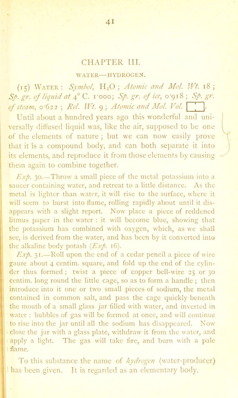 CHAPTER III. W.-U'ER—HYDROGE.'^. (15) W.-\TER : Symbol, H2O ; Atomic and Mol. Wt. 18; Sp. gr. of liquid at 4° C. I’ooo; Sp. gr. of ice, 0-918 ; Sp. gr. of steam, 0-622 ; Rd. JVt. 9; Atomic and Mol. Vol. \ ' [■ Until about a hundred years ago this wonderful and uni- versally diffused lii^uid was, like the air, supposed to be one of the elements of nature ; but we can now easily prove tliat it is a compound body, and can both separate it into its elements, and reproduce it from those elements by causing thein again to combine together. Exp. 30.—Throw a small piece of the metal potassium into a saucer containing water, and retreat to a little distance. As the metal is lighter than water, it will rise to the surface, where it will seem to burst into flame, rolling rapidly about until it dis- appears with a slight report. Now place a piece of reddened litmus paper in the water : it will become blue, showing that the potassium has combined with o.xygcn, which, as we shall see, is derived from the water, and has been by it converted into the alkaline body potash {Exp. 16). Exp. 31.—Roll upon the end of a cedar pencil a piece of wire gauze about 4 centim. square, and fold up the end of the cylin- der thus formed ; twist a piece of copper bell-wire 25 or 30 centim. long round the little cage, so as to form a handle ; then introduce into it one or two small pieces of sodium, the metal contained in common salt, and pass the cage quickly beneath the mouth of a small glass jar filled with water, and inverted in water : bubbles of gas will be formed at once, and will continue to rise into the jar until all the sodium has disappeared. Now close the jar with a glass plate, withdraw it from the water, and apply a light. The gas wilt take fire, and burn with a pale flame. ! To this substance tlie name of hydrogen (water-producer) jl has been given. It is regarded as an elementary body. I