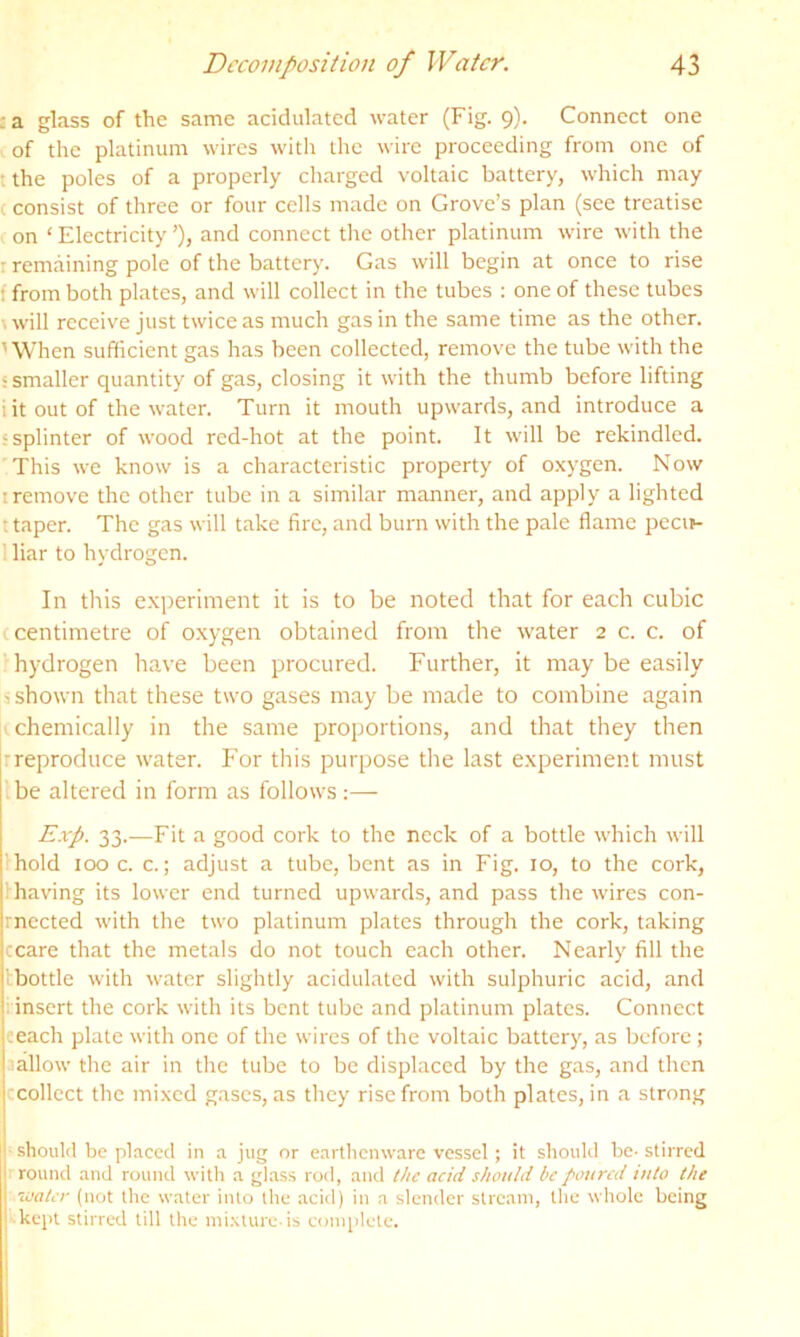 sa glass of the same acidulated water (Fig. 9). Connect one of the platinum wires with the wire proceeding from one of ■ the poles of a properly charged voltaic battery, which may c consist of three or four cells made on Grove’s plan (see treatise on ‘Electricity’), and connect the other platinum wire with the r remaining pole of the battery. Gas will begin at once to rise f from both plates, and will collect in the tubes ; one of these tubes \will receive just twice as much gas in the same time as the other. 'When sufficient gas has been collected, remove the tube with the 'Smaller quantity of gas, closing it with the thumb before lifting i it out of the water. Turn it mouth upwards, and introduce a ? splinter of wood red-hot at the point. It will be rekindled. This we know is a characteristic property of oxygen. Now I remove the other tube in a similar manner, and apply a lighted t taper. The gas will take fire, and burn with the pale flame pecir- 1 liar to hydrogen. In this experiment it is to be noted that for each cubic (centimetre of oxygen obtained from the tvater 2 c. c. of hydrogen have been procured. Further, it may be easily j shown that these two gases may be made to combine again chemically in the same proportions, and that they then rreproduce water. For this purpose the last experiment must be altered in form as follows:— Exp. 33.—Fit a good cork to the neck of a bottle which will hold 100 c. c.; adjust a tube, bent as in Fig, 10, to the cork, lhaving its lower end turned upwards, and pass the wires con- rnected with the two platinum plates through the cork, taking ccare that the metals do not touch each other. Nearly fill the tbottle with water slightly acidulated with sulphuric acid, and i insert the cork with its bent tube and platinum plates. Connect eeach plate with one of the wires of the voltaic battery, as before; aallow the air in the tube to be displaced by the gas, and then (collect the mixed gases, as they rise from both plates, in a strong ■■■ should be placed in a jug or earthenware vessel ; it should be- stirred Hrround and round with a glass rod, and the acid should be poured into the ‘ water (not the water into llie acid) in a slender stream, the whole being |--kept stirred till the nd.xture is complete.