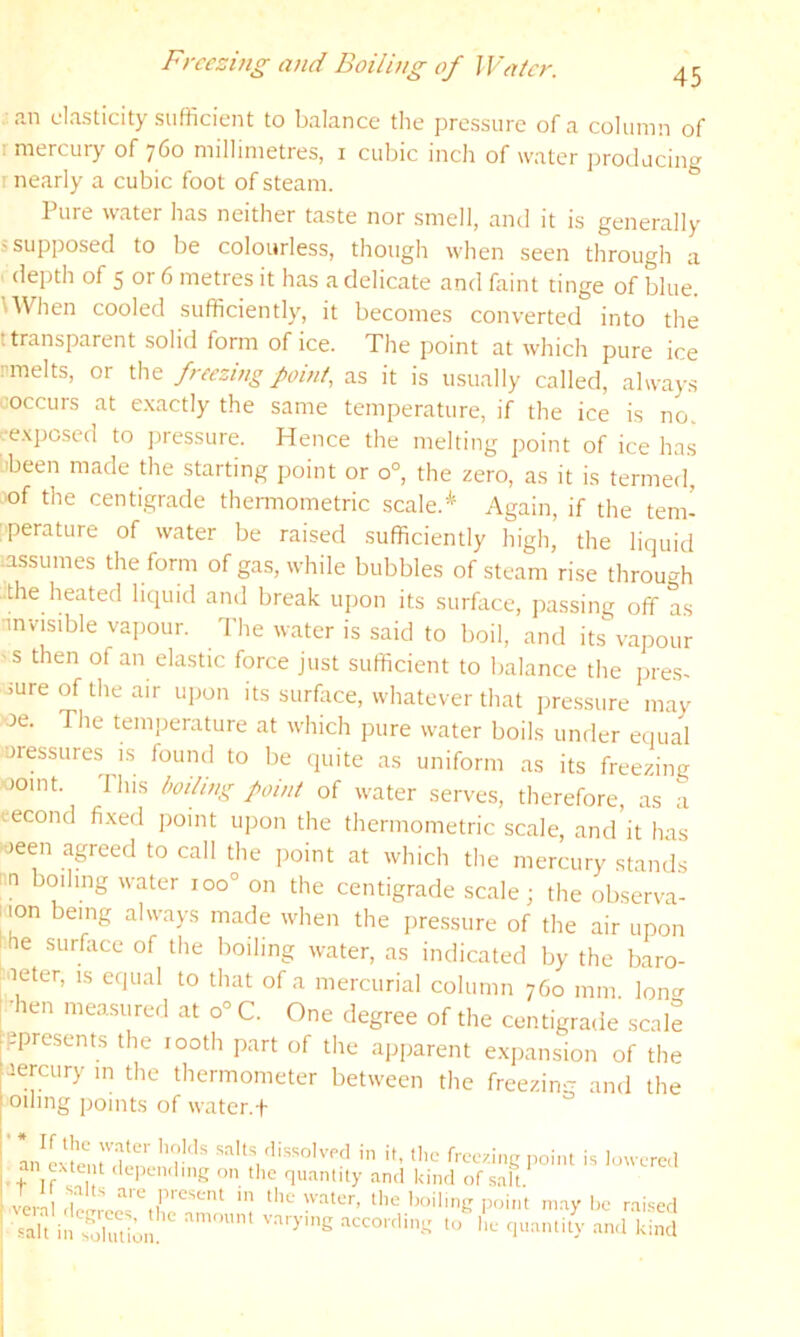 Freezing and Boiling of Water. 45 . an elasticity sufficient to balance the pressure of a column of r mercury of 760 millimetres, i cubic inch of water producing r nearly a cubic foot of steam. Pure water has neither taste nor smell, and it is generally i supposed to be colourless, though when seen through a depth of 5 or 6 metres it has a delicate and faint tinge of blue. UVhen cooled sufficiently, it becomes converted into the t transparent solid form of ice. The point at which pure ice rmelts, or the freezing point, as it is usually called, always coccurs at e.xactly the same temperature, if the ice is no. r.-e.\pcscd to ])ressure. Hence the melting point of ice has ■been made die starting point or 0°, the zero, as it is termed, lof the centigrade thennometric scale.* Again, if the tem- ;perature of water be raised sufficiently high’ the liquid assumes the form of gas, while bubbles of steam rise throuo^h the heated liquid and break upon its surflice, passing off as invisible vapour. The water is said to boil, and its vapour 'S then of an elastic force just sufficient to balance the pre.s- >ureoftheair upon its surflice, whatever that pressure may oe. The temperature at which pure water boils under eciual uiessures is found to be quite as uniform as its freezing oomt. Ihis boding point of water serves, therefore, as a eecond fixed point upon the thennometric scale, and it has oeen agreed to call the point at which the mercury stands nn boiling water 100° on the centigrade scale; the observa- tion being always made when the pressure of the air upon I he surface of the boiling water, as indicated by the baro- Meter, is equal to that of a mercurial column 760 mm lono- ■hen measured at 0° C. One degree of the centigrade scale ppresents the looth part of the apparent expansion of the mercury m the thermometer between the freezing and the Oiling points of water.f ' L^cvI^ruJ-n’ ’’r''' in ih 'l,c freezing point is lowerc.l .+ If '‘‘-■P‘-''i'hng on the qu.intity and kind of salt vera nay l^e rai.^ed kind
