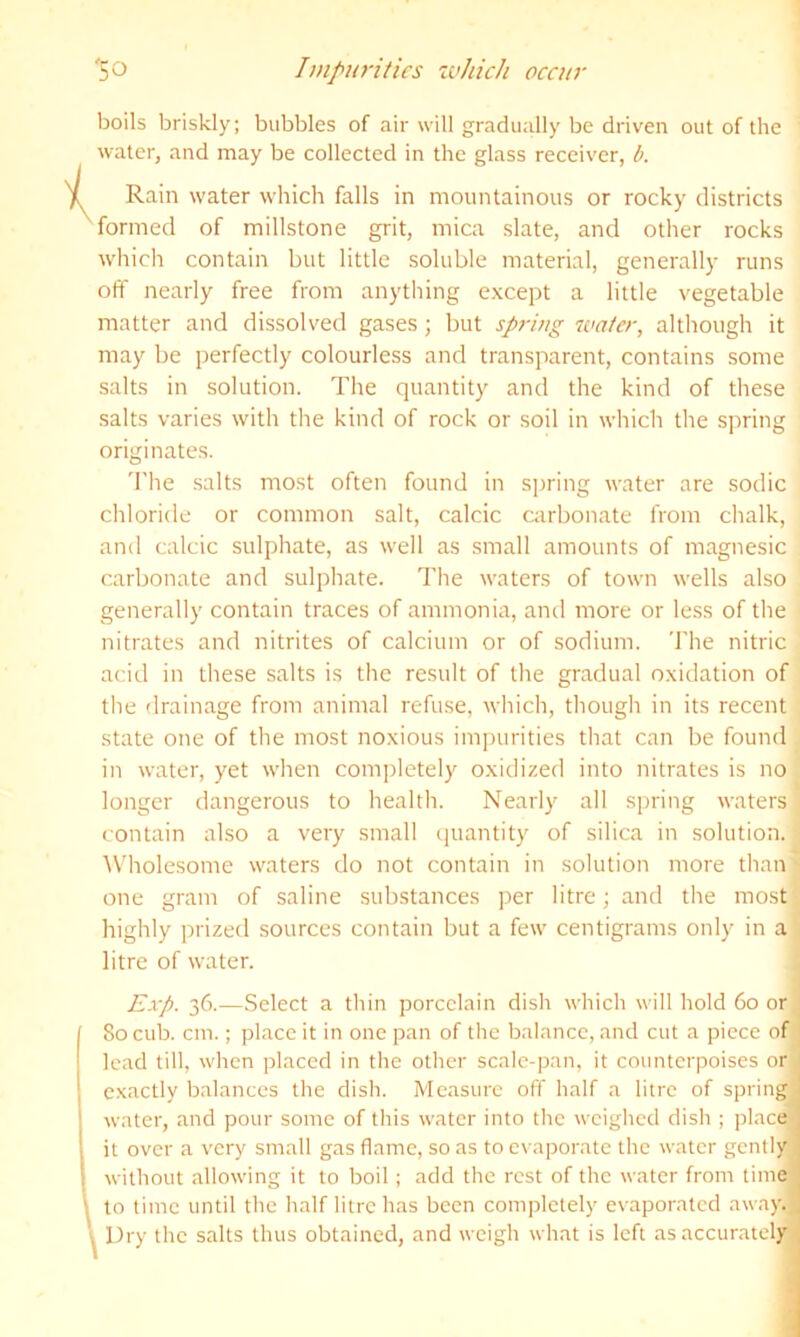 i boils briskly; bubbles of air will gradually be driven out of the water, and may be collected in the glass receiver, t>. Rain water wliich falls in mountainous or rocky districts formed of millstone grit, mica slate, and other rocks which contain but little soluble material, generally runs off nearly free from anything except a little vegetable matter and dissolved gases; but spring water, although it may be perfectly colourless and transparent, contains some salts in solution. The quantity and the kind of these salts varies with the kind of rock or soil in which the spring originates. 'I'he salts most often found in s])ring water are sodic chloride or common salt, calcic carbonate from chalk, and calcic sulphate, as well as small amounts of magnesic carbonate and sulphate. The waters of town wells also generally contain traces of ammonia, and more or less of the nitrates and nitrites of calcium or of sodium. The nitric acid in these salts is the result of the gradual oxidation of the drainage from animal refuse, which, though in its recent state one of the most noxious impurities that can be found in water, yet when completely oxidized into nitrates is no longer dangerous to health. Nearly all spring waters contain also a very small tjuantity of silica in solution. ^Vholesome waters do not contain in solution more than ■ one gram of saline sub.stances per litre; and the most highly prized sources contain but a few centigrams only in a litre of water. Exp. 36.—Select a thin porcelain dish which will hold 60 or ; So cub. cm.; place it in one pan of the balance, and cut a piece of j lead till, when placed in the other scale-pan, it counterpoises or exactly balances the dish. Measure off half a litre of springy water, and pour some of this water into the weighed dish ; place- it over a very small gas flame, so as to evaporate the water gently without allowing it to boil; add the rest of the water from time to time until the half litre has been completely evaporated away.; Dry the salts thus obtained, and weigh what is left as accurately;