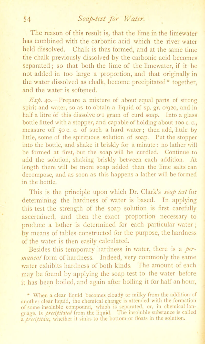 The reason of this result is, that the lime in the limewater has combined with the carbonic acid which the river water held dissolved. Chalk is thus formed, and at the same time the chalk previously dissolved by the carbonic acid becomes separated; so that both the lime of the limewater, if it be not added in too large a proportion, and that originally in the water dissolved as chalk, become precipitated* together, and the water is softened. Exp. 40.—Prepare a mixture of about equal parts of strong spirit and water, so as to obtain a liquid of sp. gr. 0-920, and in half a litre of this dissolve O'l gram of curd soap. Into a glass bottle fitted with a stopper, and capable of holding about 100 c. c., measure off 50 c. c. of such a hard water; then add, little by little, some of the spirituous solution of soap. Put the stopper into the bottle, and shake it briskly for a minute; no lather will be formed at first, but the soap will be curdled. Continue to add the solution, shaking briskly between each addition. At length there will be more soap added than the lime salts can decompose, and as soon as this happens a lather will be formed in the bottle. This is the principle upon which Dr. Clark’s soap test for determining the hardness of water is based. In applying this test the strength of the soap solution is first carefully ascertained, and then the e.xact proportion necessary to produce a lather is determined for each particular water ; by means of tables constructed for the purpose, the hardness of the water is then easily calculated. Besides this temporary hardness in water, there is a per- manent form of hardness. Indeed, very commonly the same water e.xhibits hardness of both kinds. The amount of each may be found by applying the soap test to the water before it has been boiled, ancl again after boiling it for half an hour, * When a clear liquid becomes cloudy or milky from the addition of another clear liquid, the chemical change is attended with the fomiation of some insoluble compound, which is separated, or, in chemical lan- guage. is precipitated ixoxw the liquid. The insoluble substance is called a precipitate, whether it sinks to the bottom or lloats in the solution.