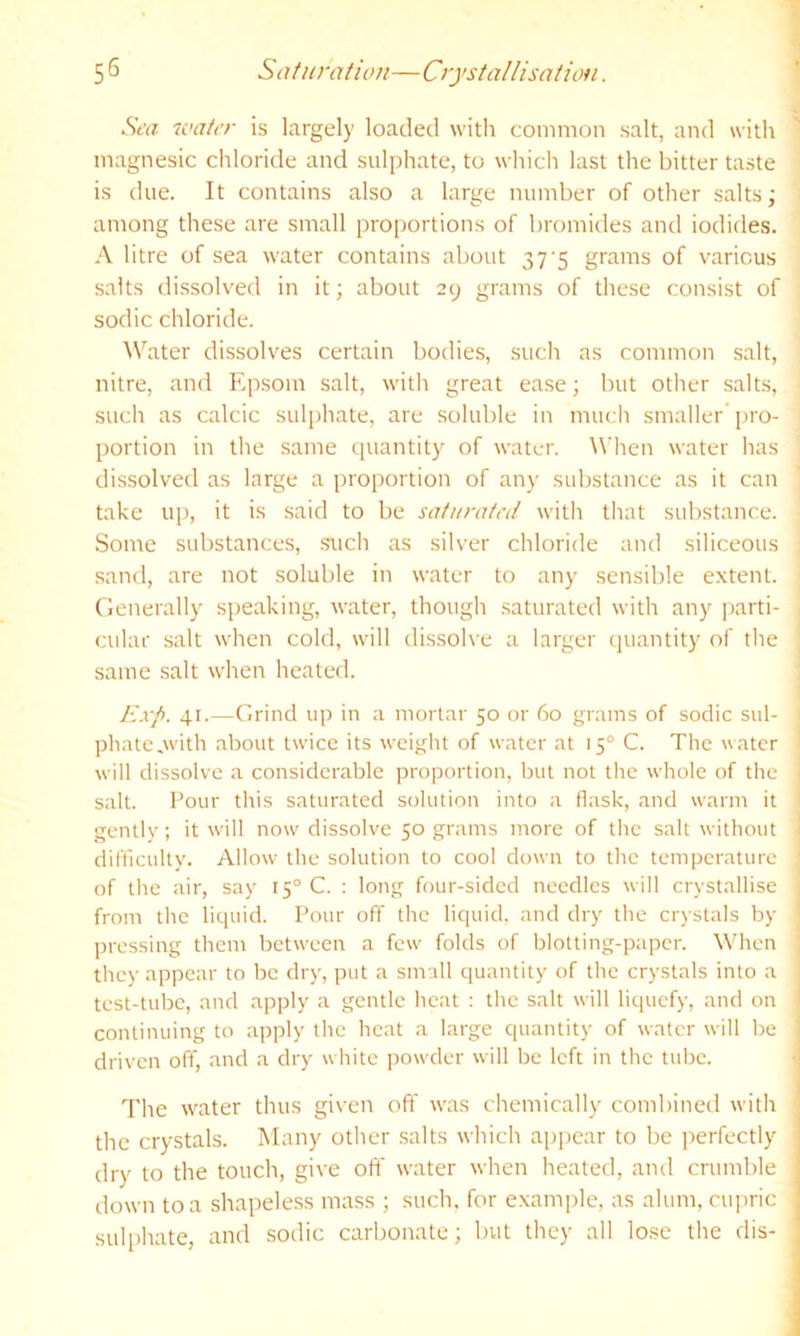 Saturation—Crystallisation. 5S Sea 7oater is largely loaded with common salt, and with 1 magnesic chloride and sulphate, to which last the bitter taste ' is due. It contains also a large number of other salts; ■ among these are small proportions of bromides and iodides. A litre of sea water contains about 37 5 grams of various salts dissolved in it; about 29 grams of these consist of : sodic chloride. \Vater dissolves certain bodies, such as common salt, nitre, and Epsom salt, with great ease; but other salts, such as calcic sulphate, are soluble in mucli smaller’ j>ro- portion in the same quantity of water. ^Vhen water has dissolved as large a proportion of any substance as it can take up, it is said to l)e saturated with that substance. Some substances, .such as silver chloride and siliceous ; sand, are not soluble in water to any sensible extent. ' Generally speaking, water, though .saturated with any jrarti- cular salt when cold, will dissolve a larger quantity of the same salt when heated. Exp. 41.—Grind up in a mortar 50 or 60 grams of sodic sul- phatc,with about twice its weight of water at 15° C. The water will dissolve a considerable proportion, but not the whole of the salt. Pour this saturated solution into a flask, and warm it gently; it will now dissolve 50 grams more of the salt without difficulty. Allow the solution to cool down to the temperature of the air, say 15° C. : long four-sided needles will crystallise from the liquid. Pour off the liquid, and dry the crystals by pressing them between a few folds of blotting-paper. When they appear to be dry, put a small quantity of the crystals into a test-tube, and apply a gentle heat : the salt will liquefy, and on continuing to apply the heat a large quantity of water will be driven off, and a dry white powder will be left in the tube. Tlie water thu.s given off was chemically combined with the crystals. Many other salts which appear to be ])erfectly dry to the touch, give olT water when heated, and crumble down to a shapeless mass ; such, for e.\am])le, as alum, cupric suli)hate, and sodic carbonate; but they all lose the dis-