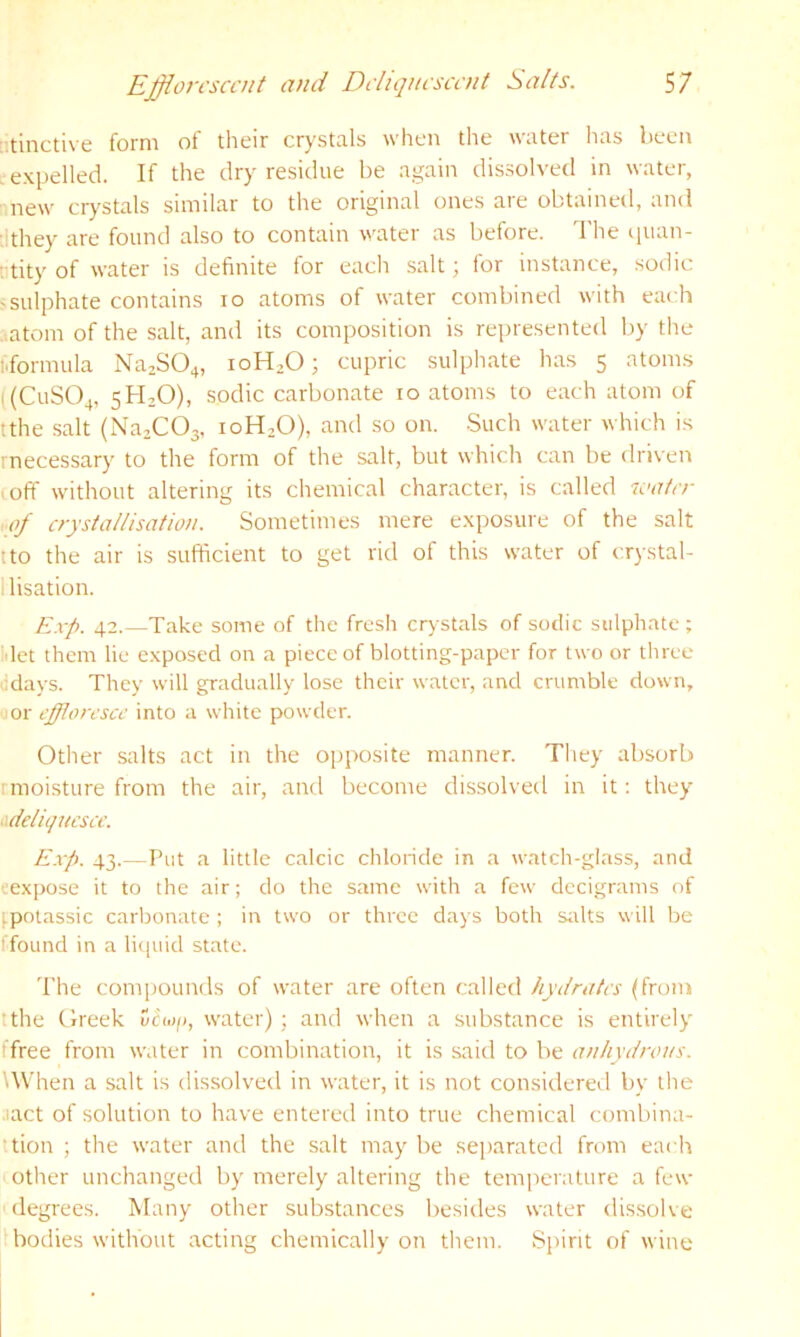 [’.tinctive form of tlieir crystals when the water has been expelled. If the dry residue be again dissoh-ed in water, new crystals similar to the original ones are obtained, and :ithey are found also to contain water as before. The quan- rtity of water is definite for eacli salt; for instance, sodic 'Sulphate contains lo atoms of water combined with each ..atom of the salt, and its composition is represented l)y the i.formula Na2S04, 10H2O; cupric sulphate has 5 atoms ((CUSO4, 5H2O), sodic carbonate 10 atoms to each atom of tthe salt (Na.COa, 10H2O), and so on. -Such water which is rnecessary to the form of the salt, but which can be driven .off without altering its chemical character, is called icater of crystallisation. Sometimes mere exposure of the salt tto the air is sufficient to get rid of this water of crystal- llisation. Exp. 42.—Take some of the fresh cry stals of sodic sulphate ; ■'let them lie exposed on a piece of blotting-paper for two or three ddays. They will gradually lose their water, and crumble down, or effloresce into a white powder. Other salts act in the oj)posite manner. They absorb rmoisture from the air, and become dissolved in it: they •dkliqncsce. E.vp. 43.—Put a little calcic chloride in a watch-glass, and eexpose it to the air; do the same with a few decigrams of ^potassic carbonate ; in two or three days both sttlts will be ■found in a liquid state. The compounds of water are often called hydrates (from tthe Greek Ccwp, water) ; and when a substance is entirely ■free from water in combination, it is said to be anhydrous. '.When a salt is dissolved in water, it is not considered by the •lact of solution to have entered into true chemical combina- ttion ; the water and the salt may be separated from each other unchanged by merely altering the temperature a few degrees. Many other substances besides water dissolve I bodies without acting chemically on them. Spirit of wine