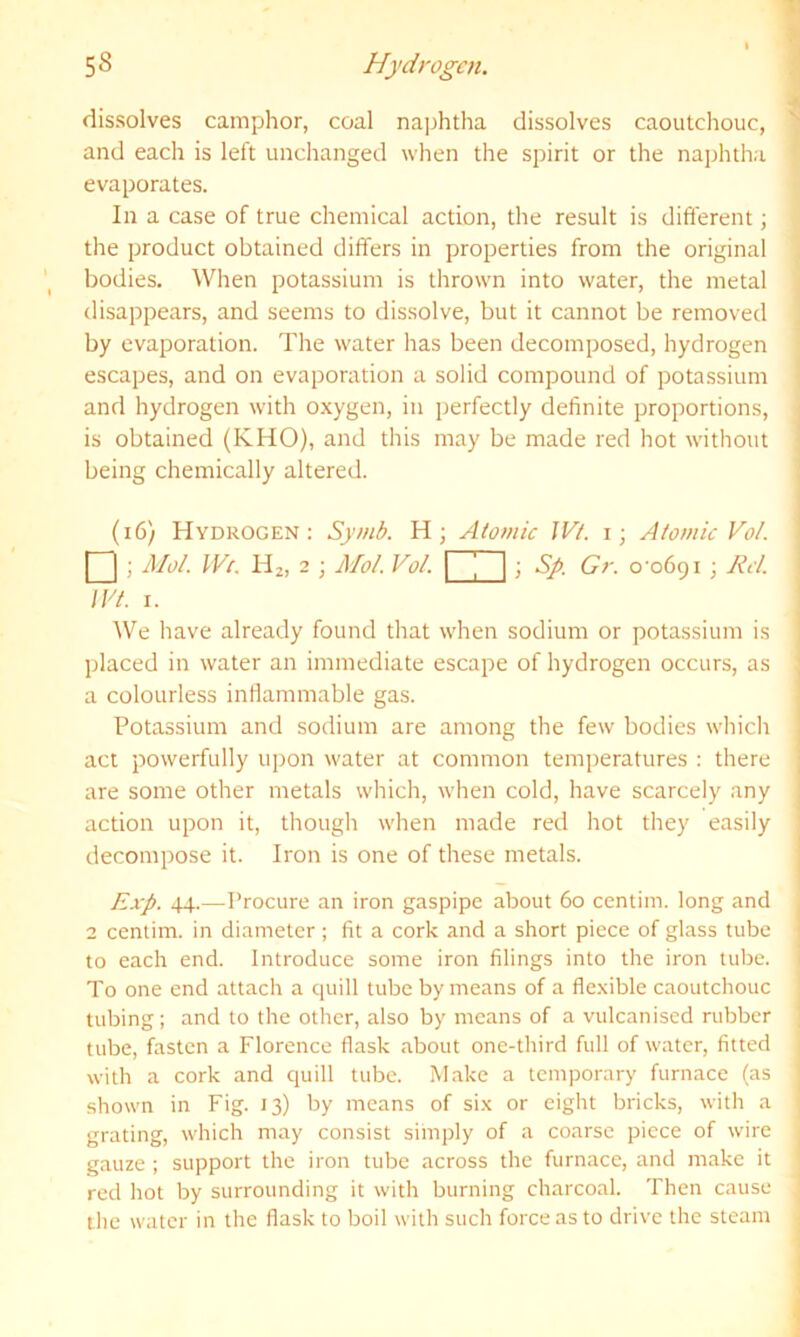 SS Hydrogen. dissolves camphor, coal najrhtha dissolves caoutchouc, and each is left unchanged when the spirit or the naphtha evaporates. In a case of true chemical action, the result is different; the product obtained differs in properties from the original bodies. When potassium is thrown into water, the metal disappears, and seems to dissolve, but it cannot be removed by evaporation. The water has been decomposed, hydrogen escapes, and on evaporation a solid compound of potassium and hydrogen with oxygen, in perfectly definite proportions, is obtained (KHO), and this may be made red hot without being chemically altered. (i6) Hydrogen: Synib. H; Atomic IVt. i; Atomic Vo/. 1 I ; A/o/ IV(, Hz, 2 ; Mol. Vo/. [ [ \; Sg. Gr. o'ofiQi ; Rd. IVt. 1. AVe have already found that when sodium or potassium is placed in water an immediate escape of hydrogen occurs, as a colourless inflammable gas. Potassium and sodium are among the few bodies which act powerfully upon water at common temperatures : there are some other metals which, when cold, have scarcely any action upon it, though when made red hot they easily decompose it. Iron is one of these metals. Rxp. 44.—Procure an iron gaspipe about 60 centim. long and 2 centim. in diameter; fit a cork and a short piece of glass tube to each end. Introduce some iron filings into the iron tube. To one end attach a quill tube by means of a flexible caoutchouc tubing; and to the other, also by means of a vulcanised rubber tube, fasten a Florence flask about one-third full of water, fitted with a cork and quill tube. Make a temporary furnace (as shown in Fig. 13) by means of six or eight bricks, with a grating, which may consist siinply of a coarse piece of wire gauze ; support the iron tube across the furnace, and make it red hot by surrounding it with burning charcoal. Then cause the water in the flask to boil with such force as to drive the steam