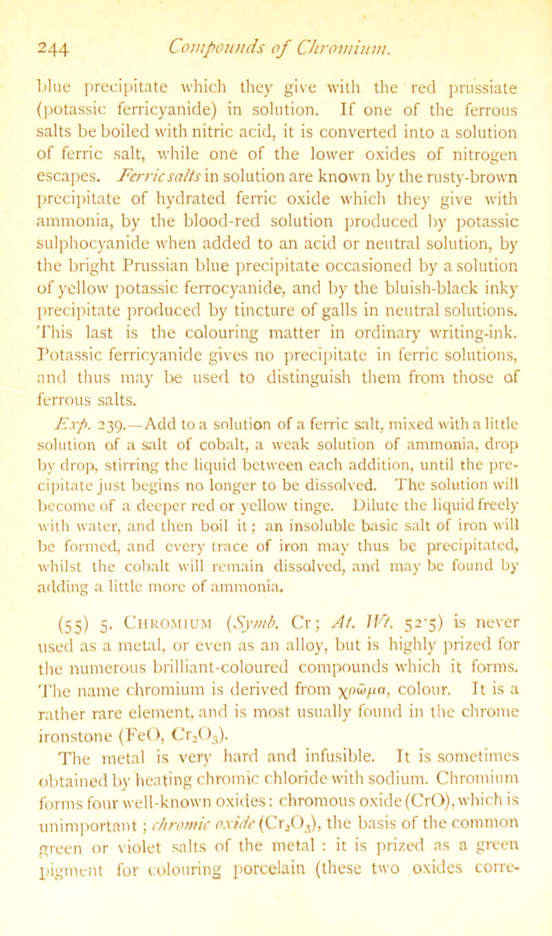 ])hie precipitate wliich tliey give with the red jirussiate (])otassic ferricyanide) in solution. If one of the ferrous salts be boiled with nitric acid, it is converted into a solution of ferric salt, while one of the lower oxides of nitrogen escapes. Ferric salts in solution are known by the rust)-brown precij)itate of hydrated feme oxide which they give with ammonia, by the blood-red solution produced by potassic sulphocyanide when added to an acid or neutral solution, by the bright Prussian blue precipitate occasioned by a solution of yellow potassic ferrocyanide, and by the bluish-black inky precipitate produced by tincture of galls in neutral solutions. This last is the colouring matter in ordinary writing-ink. Potassic ferricyanide gives no ])recipitate in ferric solutions, and thus may be used to distinguish them from those of ferrous salts. F.xp. 239.—Add to a solution of a ferric salt, mixed with a little solution of a salt of cobalt, a weak solution of ammonia, drop by drop, stirring the liquid between each addition, until the pre- cipitate just begins no longer to be dissolved. The solution will become of a deeper red or yellow tinge. Dilute the liquid freely with water, and then boil it; an insoluble basic salt of iron will be formed, and every trace of iron may thus be precipitated, whilst the cobalt will remain dissolved, and may be found by atlding a little more of ammonia. (55) 5. Chromium {Symh. Cr; At. JVt. 52-5) is never used as a metal, or even as an alloy, but is highly prized for the numerous brilliant-coloured compounds which it forms, d'he name chromium is derived from colour. It is a rather rare element, and is most usually found in the chrome ironstone (PeO, Cr-()3). The metal is ver)' hard and infusible. It is .sometimes obtained by heating chromic chloride with sodium. Chromium forms four well-known oxides: chromous oxide(CrO), which is unimi)orlant ; chromic o.xide{CxX)^, the basis of the common green or violet salts of the metal : it is prized as a green pigment for colouring porcelain (these two oxides corre-