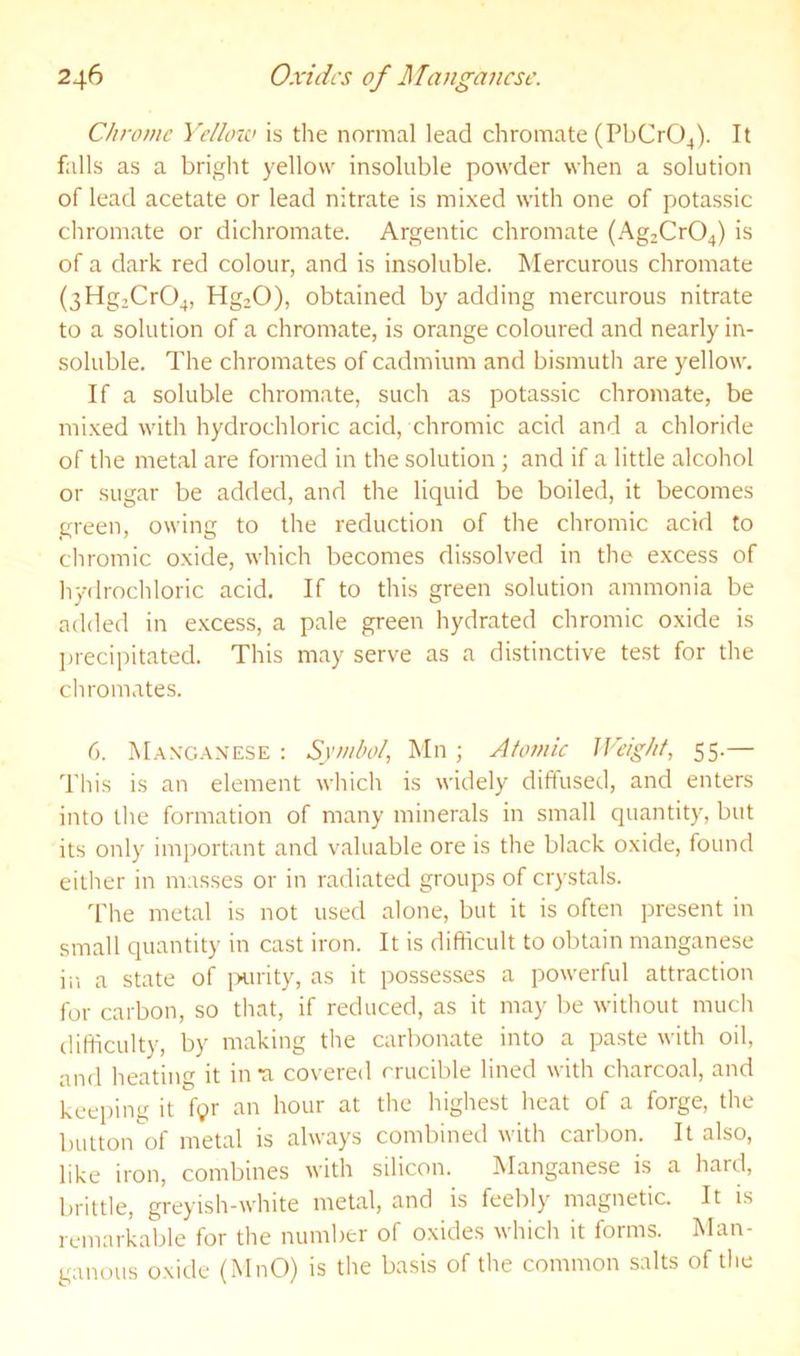 Chrome Yelloiv is the normal lead chromate (PbCrO^). It falls as a bright yellow insoluble powder when a solution of lead acetate or lead nitrate is mixed with one of potassic chromate or dichromate. Argentic chromate (Ag2Cr04) is of a dark red colour, and is insoluble. Mercurous chromate (3Hg,Cr04, HgjO), obtained by adding mercurous nitrate to a solution of a chromate, is orange coloured and nearly in- soluble. The chromates of cadmium and bismuth are yellow. If a soluble chromate, such as potassic chromate, be mixed with hydrochloric acid, chromic acid and a chloride of tlie metal are formed in the solution; and if a little alcohol or sugar be added, and the liquid be boiled, it becomes green, owing to the reduction of the chromic acid to chromic oxide, which becomes dissolved in the excess of hydrochloric acid. If to this green solution ammonia be added in e.xcess, a pale green hydrated chromic oxide is jjrecipitated. This may serve as a distinctive test for the chromates. 6. Maxc.\n'ESE : Symbol, Mn ; Atomic Weight, 55.— This is an element which is widely diffused, and enters into the formation of many minerals in small quantity, but its only important and valuable ore is the black oxide, found either in masses or in radiated groups of crystals. I'he metal is not used alone, but it is often present in small quantity in cast iron. It is difficult to obtain manganese in a state of ixirity, as it possesses a powerful attraction for carbon, so that, if reduced, as it may be without much difficulty, by making the carbonate into a paste with oil, and heating it inn covered crucible lined with charcoal, and keeping it Vyr an hour at the highest heat of a forge, the button of metal is always combined with carbon. It also, like iron, combines with silicon. Manganese is a hard, brittle, greyish-white metal, and is feebly magnetic. It is remarkable for the number of oxides which it forms. Man- ganous oxide (MnO) is the basis of the common salts of the
