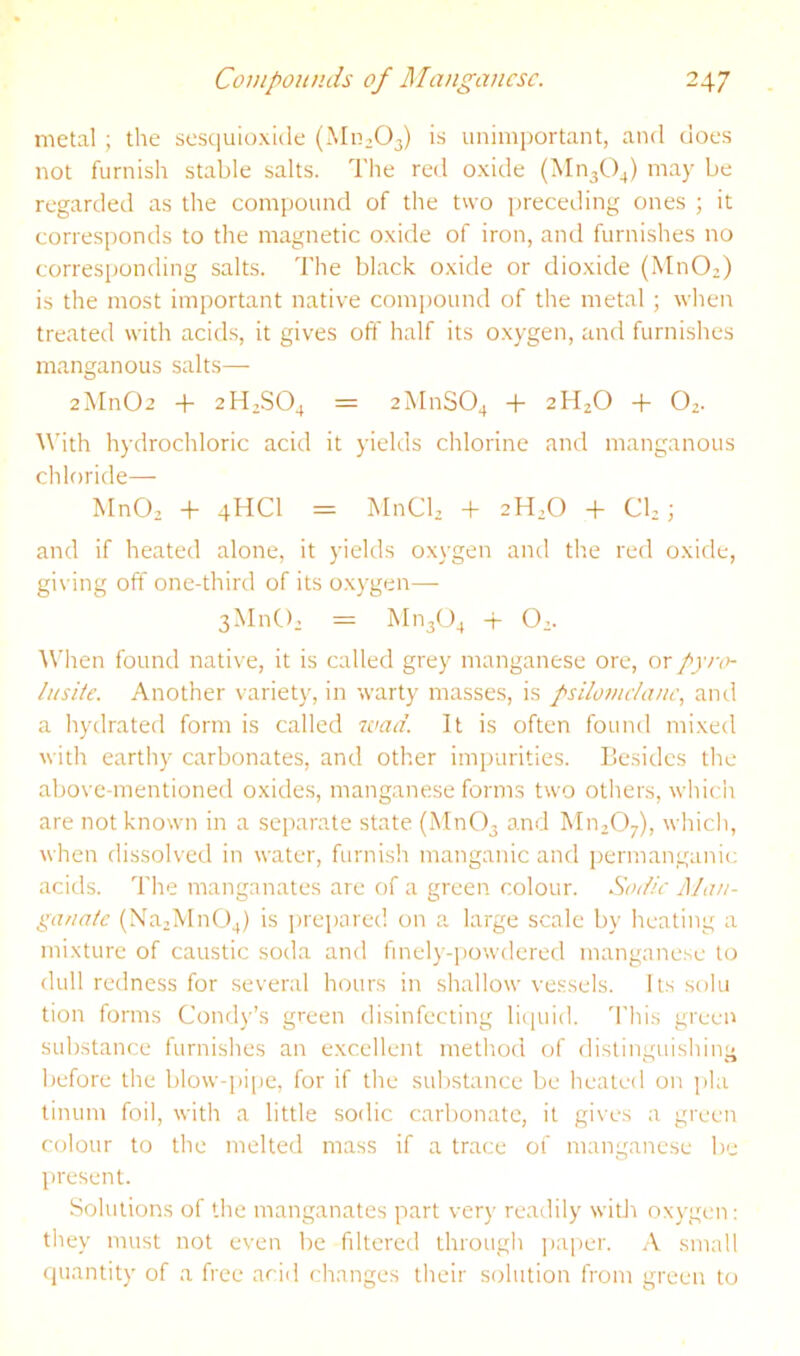 metal ; the sesquioxide (Mn.Oj) is unimportant, and does not furnish stable salts. The red oxide (Mn30^) may be regarded as the compound of the two preceding ones ; it corresponds to the magnetic oxide of iron, and furnishes no corresponding salts. The black oxide or dioxide (MnO;) is the most important native compound of the metal ; when treated with acids, it gives off half its oxygen, and furnishes manganous salts— 2Mn02 + 2H2SO4 = 2MnS04 + 2H2O + O2. \\’ith hydrochloric acid it yields chlorine and manganous chloride—■ MnO, + 4HCI = MnCb + 2H2O + Cb; and if heated alone, it yields oxygen and the red oxide, giving off one-third of its o.xygen—- 3MnC>2 = M1I3O4 + O2. When found native, it is called grey manganese ore, or /jvv'- lusite. Another variety, in warty masses, is psilomchvtc, and a hydrated form is called wad. It is often found mixed with earthy carbonates, and other impurities, llesidcs the above-mentioned oxides, manganese forms two others, which are not known in a seirarate state (Mn03 and MujO;), which, when dissolved in water, furnish manganic and permanganic acids. The manganates are of a green colour. Sadie Man- ganate (Na2Mn04) is prepared on a large scale by heating a mixture of caustic soda and fmely-iiowdered manganese to dull redness for several hours in shallow vessels. Its solu tion forms Condy’s green disinfecting licpiid. 'I'liis green substance furnishes an excellent method of distinguishing before the blow-pi[ie, for if the substance be heated on pla tinum foil, with a little sodic carbonate, it gives a green colour to the melted mass if a trace of manganese be present. Solutions of the manganates part very readily witJi oxj-gen: they must not even be filtered through jiaper. A small quantity of a free arid changes their solution from green to