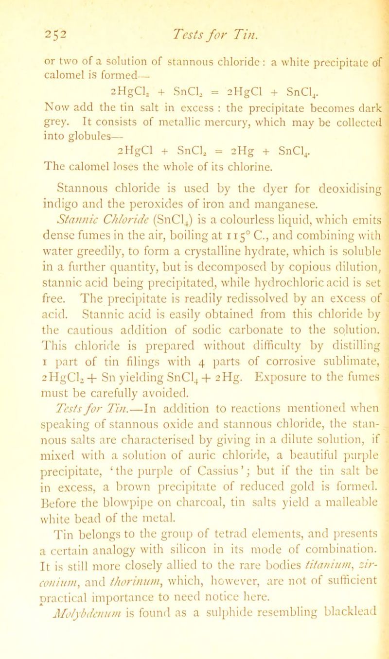 or two of a solution of stannous chloride: a white precipitate of calomel is formed— aHgCh + SnCh = aHgCl + SnCl,. Now add the tin salt in excess : the precipitate becomes dark grey. It consists of metallic mercury, which may be collected into globules— aHgCl + SnCU = 2Hg + SnCl,. The calomel loses the whole of its chlorine. Stannous chloride is used by the dyer for deoxidising indigo and the peroxides of iron and manganese. Stannic Chloride (SnCl^) is a colourless liquid, which emits dense fumes in the air, boiling at 115° C., and combining with water greedily, to form a cr}'stalline hydrate, which is soluble in a further quantity, but is decomposed by copious dilution, stannic acid being precipitated, while hydrochloric acid is set free. The precipitate is readily redissolved by an excess of acid. Stannic acid is easily obtained from this chloride by the cautious addition of sodic carbonate to the solution. This chloride is prepared without difficulty by distilling I [)art of tin filings with 4 parts of corrosive sublimate, ablgCUT Sn yielding SnCl4 + aHg. Exposure to the fumes must be carefully avoided. Tests for Tin.—In addition to reactions mentioned when speaking of stannous oxide and stannous chloride, the stan- nous salts are characterised by giving in a dilute solution, if mixed with a solution of auric chloride, a beautiful purple precipitate, ‘the purple of Cassius’; but if the tin salt be in excess, a brown precipitate of reduced gold is formed. Before the blowpipe on charcoal, tin salts yield a malleable white bead of the metal. 'Fin belongs to the group of tetrad elements, and presents a certain analogy with silicon in its mode of combination. It is still more closely allied to the rare bodies iitaninm, zir- conium, and thorinum, which, however, are not of sufficient practical importance to need notice here. Molybdenum is found as a sulphide resembling blacklead