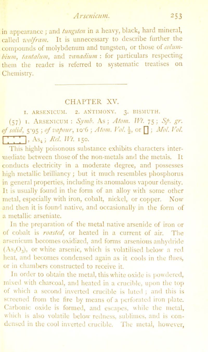 in appearance ; and tungsten in a heavy, black, hard mineral, called luolfrani. It is unnecessary to describe further the compounds of molybdenum and tungsten, or those of colum- l)iuni, tantalum, and vanadium ; for particulars respecting them the reader is referred to systematic treatises on Chemistry. CH.\PTER XV. I. .\RSEXICUM. 2. ANTIMOXV. 3. BISMUTH. (57) 1. Arsexmcum : Symb. As; Atom. IFt. 75; S/. gr. of solid, 5'95 ; of vapour, io'6 ; Atom. ]’ol. i, or [] , Mol. Vol. I ; ; ; I, As^; Jici. Jl't. 150. This highly poisonous substance e.xhibits characters inter- mediate between those of the non-metals and the metals. It conducts electricity in a moderate degree, and possesses high metallic brilliancy ; but it much resembles phosphorus in general ])roperties, including its anomalous vapour density. It is usually found in the form of an alloy with some other metal, especially with iron, cobalt, nickel, or cojjper. Now and then it is found native, and occasionally in the form of a metallic arseniate. In the i)re]jaration of the metal native arsenide of iron or of cobalt is roasted, or lieated in a current of air. The arsenicum becomes o.xidized, and forms arsenious anhydride (.Vsdlj), or white arsenic, which is volatilised below a red heat, and becomes condensed again as it cools in the Hues, or in chambers constructed to receive it. In order to obtain the metal, this white oxide is powtlered, mixed with charcoal, and heated in a crucil)le, upon the toj) of which a second inverted crucible is luted ; and this is screened from the fire by means of a ])crforated iron plate. Carbonic oxide is formed, and escapes, while the metal, which is also volatile below redness, sublimes, and is con- densed in the cool inverted crucible. The metal, however.