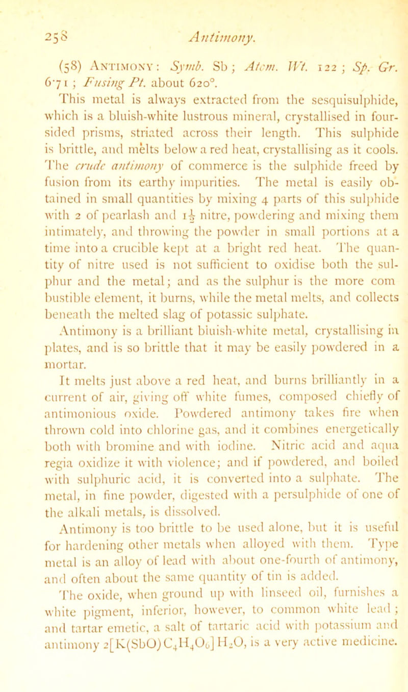 A niimony. 25S (58) Antimony: Symb. Sb; Atcm. IF/. 122; Sp. Gr. 671 ; Fnshtg Pt. about 620°. This metal is always extracted from the scsquisulphide, which is a bluish-white lustrous mineral, crystallised in four- sided prisms, striated across their length. This sulphide is brittle, and melts below a red heat, crystallising as it cools. 'I'he crude antimony of commerce is the suljrhide freed by fusion from its earthy impurities. The metal is easily ob- tained in small quantities by mixing 4 parts of this sulphide with 2 of pearlasli ami nitre, powdering and mixing them intimately, and throwing the powder in small portions at a time into a crucible kept at a bright red heat. 'I'he quan- tity of nitre used is not sufficient to oxidise both the sul- phur and the metal; and as the sulphur is the more com bustible element, it burns, while the metal melts, and collects beneatli the melted slag of potassic sulphate. Antimony is a brilliant bluish-white metal, crystallising iu plates, and is so brittle that it may be easily powdered in a mortar. It melts just abo\'e a red heat, and burns brilliantly in a current of air, gi\ ing off white fumes, composed chiefly of antimonious oxide. Powdered antimony takes fire when thrown cold into chlorine gas, and it combines energetically both with bromine and with iodine. Nitric acid and aqua regia oxidize it with violence; and if powdered, and boiled with sulphuric acid, it is converted into a sulphate. The metal, in fine powder, digested with a persulphide of one of the alkali metals, is dissolved. Antimony is too brittle to be used alone, but it is useful for hardening other metals when alloyed with them. Type metal is an alloy of lead with about one-fourth of antimony, and often about the same quantity of tin is added. 'I'he oxide, when ground up with linseed oil, furnishes a white pigment, inferior, however, to common white lead ; and tartar emetic, a salt of tartaric acid with |)otassium and antimony 2[K(SbO)C4H^Oo] H.O, is a very active medicine.