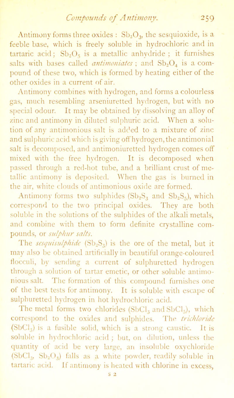 Antimony forms three oxides : Sb203, the sesquioxide, is a feeble base, wliich is freely soluble in hydrochloric and in tartaric acid; Sb2()5 is a metallic anhydride; it furnishes salts with bases called antimouiatcs ; and Sb204 is a com- jround of these two, which is formed by heating either of the other oxides in a current f>f air. Antimony combines with hydrogen, and forms a colourless gas, much resembling arseniuretted hydrogen, but with no special odour. It may be obtained by dissolving an alloy of zinc and antimony in diluted sulphuric acid. When a solu- tion of any antimonious salt is added to a mixture of zinc and sulphuric acid which is giving off hydrogen, the antimonial salt is decomjiosed, and antimoniuretted hydrogen comes off mixed with the free hydrogen. It is decomposed when jiassed through a red-hot tube, and a brilliant crust of me- tallic antimony is deposited. When the gas is burned in the air, white clouds of antimonious oxide are formed. Antimony forms two sulphides (81)283 and 88285), which correspond to the two principal oxides. They are both .soluble in the solutions of the sulphides of the alkali metals, ami combine with them to form definite crystalline com- pounds, or sulphur salts. The sesquisulphidc (88283) is the ore of the metal, but it may also be obtained artificially in beautiful orange-coloured flocculi, by sending a current of sulphuretted hydrogen through a solution of tartar emetic, or other soluble antimo- nious salt. The formation of this compound furnishes one of the best tests for antimony. It is soluble with escape of sulphuretted hydrogen in hot hydrochloric acid. The metal forms two chlorides (8bCl3 and 88015), which correspond to the oxides and sulphides. 'I’hc truhloridc (88013) is a fusible solid, which is a strong caustic. It is soluble in hydrochloric acid ; but, on dilution, unless the ([uanlity of acid be very large, an insoluble oxychloride (bbOl-, .8821)3) falls as a white powder, readily sohd)le in tartaric acid. If antimony is healed with chlorine in excess,