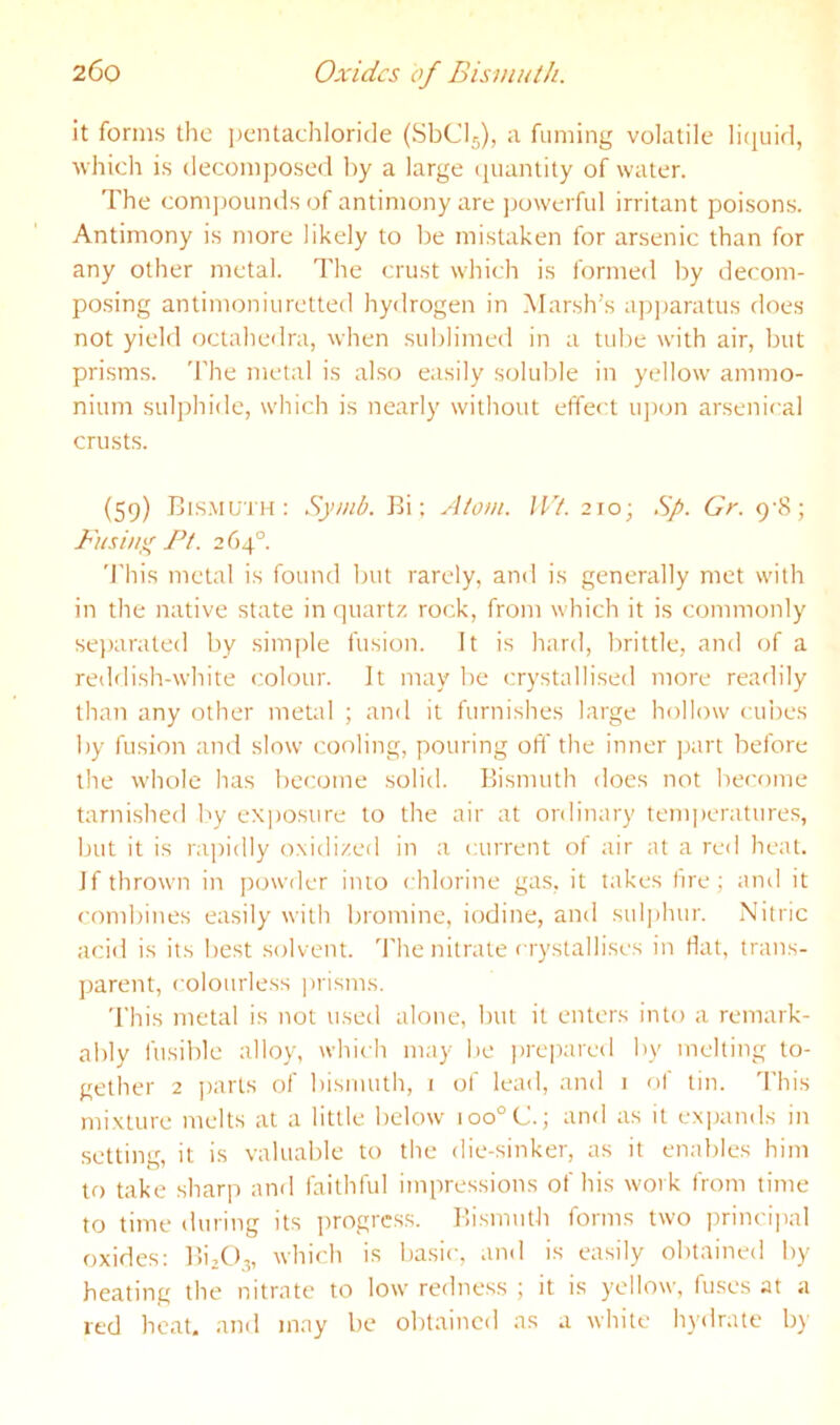 it forms the pcntachloride (SbClj), a fuming volatile liquid, which is decomposed by a large quantity of water. The comjjounds of antimony are ]jowerful irritant poisons. Antimony is more likely to be mistaken for arsenic than for any other metal. The crust which is formed by decom- posing antimoniuretted hydrogen in Marsh’s apjjaratus does not yield octahedra, when sublimed in a tube with air, but prisms. 'I'he metal is also easily soluble in yellow ammo- nium sulphide, which is nearly without effect u])on arsenical crusts. (59) Bis.muth : Symb. Bi; Atom. lit. 210; Sj>. Gr. 9-8; Fusing Ft. 2 f)4°. This metal is found but rarely, and is generally met with in the native state in quartz rock, from which it is commonly se))arated by simple fusion. It is hard, brittle, and of a reddish-white c'olour. It may be crystallised more readily than any other metal ; and it furnishes large hollow cubes by fusion and slow cooling, pouring off the inner part before the whole has become solid. Bismuth does not become tarnished by exjiosure to the air at ordinary temperatures, but it is rajridly oxidized in a current of air at a red heat. If thrown in powder into chlorine gas, it takes fire; and it combines easily with bromine, iodine, and sul|)hur. Nitric acid is its best solvent, d'he nitrate crystallises in flat, trans- parent, colourless jirisms. This metal is not used alone, but it enters into a remark- ably fusible alloy, which may be iireirared by melting to- gether 2 j)arts of bismuth, i of lead, and i of tin. This mixture melts at a little below ioo°C.; and as it exijands in setting, it is valuable to the die-sinker, as it enables him to take sharp and faithful impressions of his work from time to time during its progress. Bismuth forms two princijial oxides: Bi,(),„ which is basic, and is easily obtained by- heating the nitrate to low redness ; it is yellow, fuses at a red heat, and may be obtained as a white hydrate by