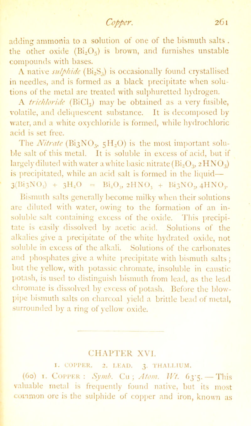 Copper. 2G1 adding ammonia to a solution of one of the bismuth salts . the other oxide (BijOj) is Ijrown, and furnishes unstable compounds with bases. A nati\ e stilpliide (BizS-) is occasionally found crystallised in needles, and is formed as a black preci[)itate when solu- tions of tlie metal are treated with sulphuretted lij'drogen. A tric/i/on'de (Bid,) may be obtained as a very fusible, volatile, and delitpiescent substance. It is decomposed by water, and a white oxychloride is formed, while hydrochloric acid is set free. 'I'he Nitrate (Bi3NO,, 5H2O) is the most important solu- ble salt of this metal. It is soluble in excess of acitl, but if largelydiluted with water awhile basic nitrate (Bi^O,, aHNO,) is preci])itated, while an acid salt is formed in the liquid— 3(IJi3.\(),) + 3H,() - 15i/),, allNO, + HiyNO,, 4HNO,. Bismuth salts generally become milky when their solutions are diluted with water, owing to the formation of an in- soluble .salt containing excess of the oxide. 'I’liis precipi- tate is easily dissolved by acetic: acid. .Solutions of the alkalies give a ]jrecipitate of the while hydrated oxide, not soluble in excess of the alkali. .Solutions of the carbonates and ])hosphates give a white precipitate with bismuth salts; but the yellow, with polassic chromate, insoluble in caustic Ijot.ish, is tised to distinguish bismuth from lead, as the lerxd chromate is dis.solved by excess of potash. Before the blow- pipe bismuth salts on charcoal yield a brittle bead of metal, stirrounded by a ring of yellow oxide. CHAPJ'KR XVI. I. COPI’KR. 2. I.K.-UJ. 3. Tll.M.I.IU.M. (60) T. Coi’PKR ; Sy/nh. Cu ; Ato/n. IJ't. — This valuable metal is frecpiently found nati\'e, but its most common ore is the sulphide of copj)er and iron, known as