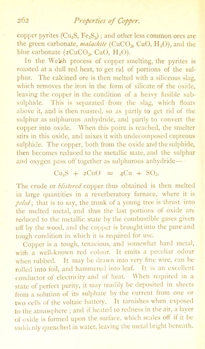 copper pyrites (CujS, Fc2S3); and other less common ores are the green carbonate, malachite (CuCOa, CuO, HjO), and the blue carbonate (2C11CO3, CuO, H^O). In the WeLsh process of copper smelting, the pyrites is roasted at a dull red heat, to get rid of portions of the sul- jihur. The calcined ore is then melted with a siliceous slag, which removes the iron in the form of silicate of the oxide, leaving the copper in the, condition of a heavy fusible sub- sulphide. This is se])arated from the slag, which floats above it, and is then roasted, so as partly to get rid of the sulphur as sulphurous anhydride, and i)artly to convert the copper into oxide. When this ])oint is reached, the smelter stirs in this oxide, and mixes it with undecomposed cupreous sulphide. The copper, both from the oxide and the sulphide, then becomes reduced to the metallic state, and the sulphur and oxygen pass off together as sulphurous anhydride— • CiuS + 2Cu() — 4C11 4- SCT. The crude or blistered copper thus obtained is then melted in large quantities in a reverberatory furnace, where it is poled', that is to say, the trunk of a young tree is thrust into the melted metal, and thus the last portions of oxide arc reduced to the metallic state by the combustible gases given off by the wood, and the co])per is brought into the pure and tough condition in which it is required for use. Copper is a tough, tenacious, and .somewhat hard metal, with a well-known red colour. It emits a ])eculiar odour when rubbed. It may be drawn into very fine wire, can be rolled into foil, and hammered into leaf. It is an excellent conductor of electricity and of heat. When recpiired in a state of perfect purity, it may readily be deposited in sheets from a .solution of its sulphate by the current from one or two cells of the voltaic battery. It tarnishes when exposed to the atmosphere ; and if heated to redness in the air, a layer of oxide is formed upon the surface, which scales off if it be suddenly quenched in water, leaving the metal bright beneath.