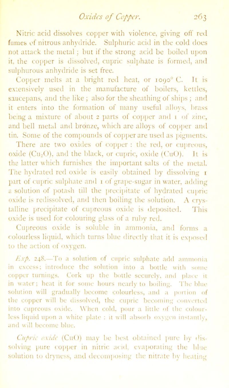 Nitric acid dissolves copper with violence, giving oft' red fumes of nitrous anhydride. Sulphuric acid in the cold does not attack the metal; hut if the strong acid be boileil ujjon it. the copper is dissolved, cupric suljjhate is formed, and sulphurous anhydride is set free. Copper melts at a Itright re<l heat, or 1090° C. It is e.xtensively used in the manufacture of boilers, kettles, saucejnms, and the like; also for the sheathing of shi|)s ; and it enters into the formation of many useful alloys, brass being a mixture of about 2 parts of copjier and 1 of zinc, and bell metal and bronze, which are alloys of co])|ier and tin. Some of the compounds of coi)])cr are used as ])igments. There are two oxides of co])per : the red, or cujireous, oxide (Cu;0). and the black, or cujiric, oxide (CuO). It is the latter which furnishes the important salts of the metal. The hydratetl red oxide is easily obtained by dissolving i jurt of cujiric sulphate and i of grape-sugar in water, adding a solution of ]iotash till the jirecipitate of hydrated cupric oxide is redissolved, and then boiling the solution. A crys- talline precipitate of cupreous oxide is de])osited. 'i'his oxide is used for colouring glass of a rubv red. Cupreous oxide is soluble in ammonia, and forms a colourless licjuid, which turns blue directly that it is ex])osed to the action of oxygen. F.xp. 248.—To a solution of cupric sul[)hatc add ammonia in excess; intrciduce the solution into a bottle with some copper turnings. Cork u[) the Itottle securely, and ))l;ice it in water; lieat it for some hours nearly to boiling. The blue solution will gnulually become colourless, and a poriion of the copper will be dissolved, the cupric becoming converted into cu|)reous oxide. When cold, pour ;i litile of the coloui- less lit|iiid upon a white ))late : it will idtsoib oxygni inst;mllv, and will become blue. Cupric oxide (Cut)) may be best obt;iined inire by dis- solving pure co]i])cr in nitric acid, evapor;iting the blue solution to drynes.s, ami decomposing the nitr.ite by he.iting