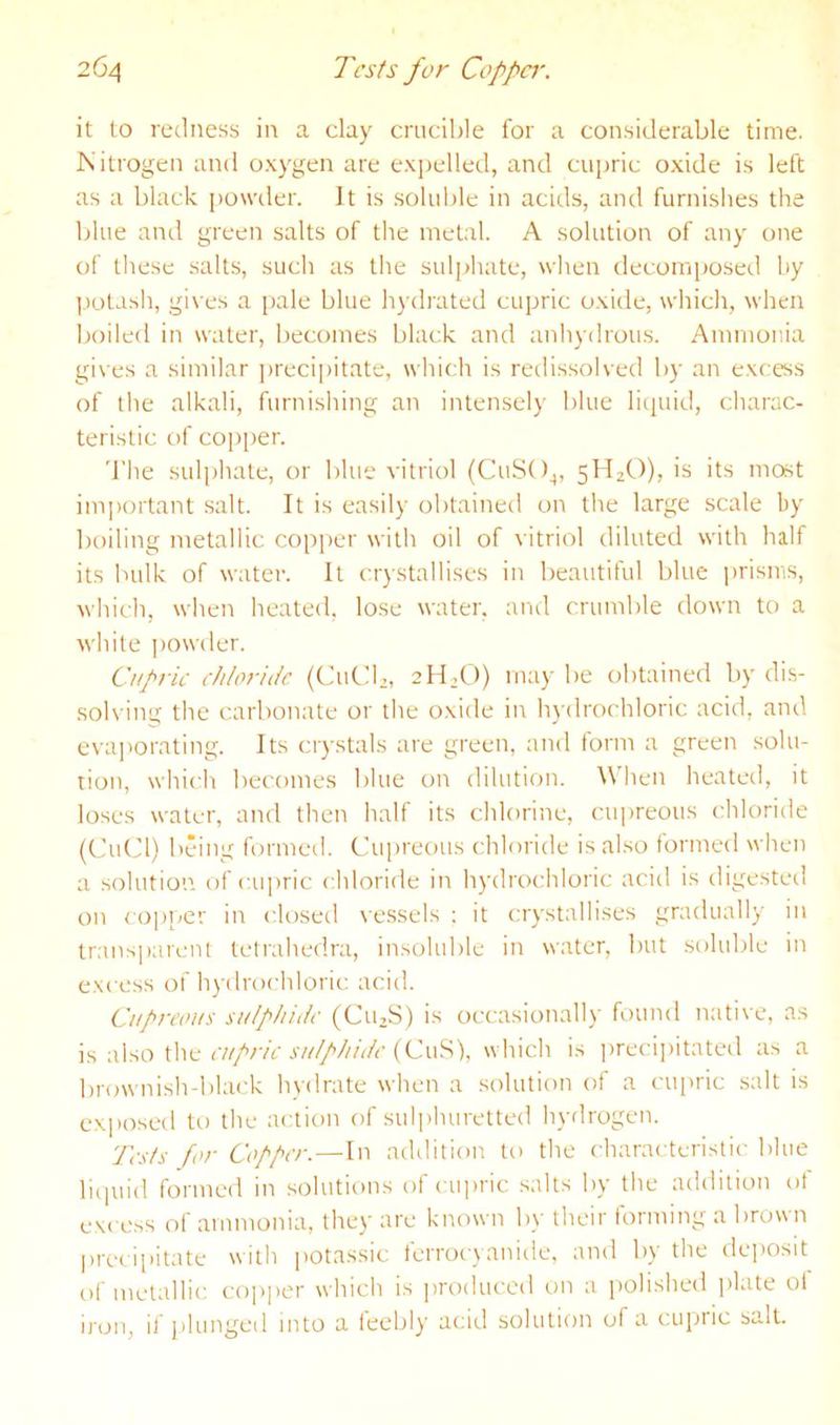 it to redness in a clay crucible for a considerable time. Kitrogen and oxygen are exj^elled, and cupric oxide is left as a black powder. It is .soluble in acids, and furnishes the blue and green salts of the metal. A solution of any one of these salts, such as the sulphate, when decomposed by ].)olash, gis'es a pale blue h}’drated cupric oxide, which, when boiled in water, becomes black and anhydrou.s. Ammonia gives a similar ])reci|)itate, which is retlissolved by an excess of the alkali, furnishing an intensely blue liquid, charac- teristic of copper. The sulphate, or blue vitriol (CuSO^, 51^20), is its most imi)ortant salt. It is easily obtained on the large scale by boiling metallic copper with oil of vitriol diluted with half its bulk of water. It crystallises in beautiful blue i)risnis, which, when heated, lose water, and crumble down to a white |)Owder. Cupric chloride (CuCb, 211,0) maybe obtained by dis- solving the carbonate or the oxide in h^-drochloric acid, and evaj'orating. Its crystals are green, and form a green solu- tion, which becomes blue on dilution. When heated, it loses water, and then half its chlorine, cupreous chloride (CuCl) being formed. Cui)reous chloride is also formed when a solution of laipric chloride in h)'drochloric acid is digested on copper in closed r'essels ; it crystallises gradually in transparent tetrahedra, insoluble in water, but soluble in e.Ncess of hydrochloric acid. Cupreous sulphide (Cu,S) is occasional!)' found native, as is also the c/i'/’/'/V (CuS), which is ])recipitated as a brownish-black hydrate when a solution of a cupric salt is ex])0sed to the action of sulphuretted hydrogen. Tests for Copper. — In addition to the characteristic blue liciuid formed in solutions of cu])ric salts by the addition ot excess of ammonia, they are known by their forming a brown l)recipitate with potassic ferrocyanide, and by the de])0Sit of metallic cojiper which is jiroduccd on a polished i)late oi iron, if plunged into a feebly acid solution of a cujwic salt.