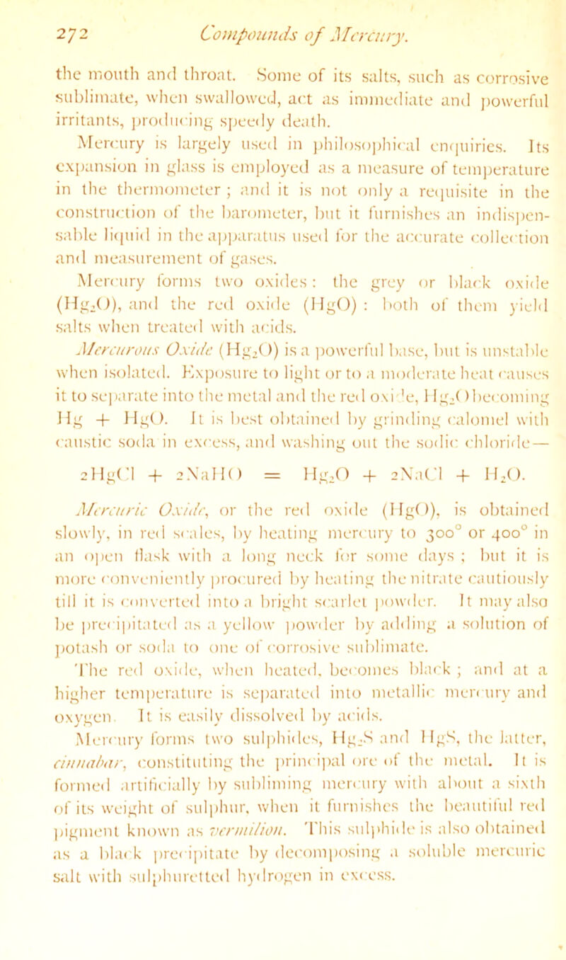 the mouth and throat. Some of its salts, such as corrosive sublimate, wlieii swallowed, act as immediate and j)owerful irritants, ])rodiicing speedy death. Mercury is largely used in j)hiloso])hical enquiries. Its e.xpansion in glass is employed as a measure of temperature in the thermometer ; and it is not only a recjuisite in the construction of the barometer, but it furnishes an indispen- sable li(piid in the ap|)aratus u.sed for the accurate collection and measurement of gases. Mercury forms two o.xides: the grey or black o,\ide (Hg,(J), and the red o.xide (HgO) : both of them yield .salts when treated with acid.s. Mercurous Oxide (Hg.O) is a j)Owerful b.ise, but is unstable when i.solated. Exposure to light or to a moderate heat causes it to sejiarate into the metal and the reil oxi 'e, 1 lg;( )becoming Hg -t- llgO. It is best obtained by grinding calomel with caustic soda in excess, and washing out the sodic chloride — sHgCl -f- aXallO = -f aXaCl -|- H-O. Mercuric Oxide., or the red rrxide (MgO), is olrtained slowly, in red scales, by healing mercury to 300° or 400° in an open flask with a long neck for some days ; but it is more c(mveniently |>rocured by healing the nitrate cautiously till it is enm erted into a bright scarlet |U)wder. It may also be ])recipitated as a yellow ]iowder by adding a solution of potash or soda to one of corrosive sublimate. The red oxide, when healed, becomes black ; and at a higher temperature is se])arated into metallic meia ury and oxygen It is easily dissolved by acids. Mercury forms two sulphides, Hg.S and 1 IgS, the latter, eiu/Kiixir, constituting the ])rinci)>al ore of the metal. It is formed artificially by subliming mercury with about a sixth of its weight of sulphur, when it furnishes the beautiful red jiigment known as 'wruiihou. 'I his suljihideis also obtained as a black iirecipitate by decmniiosing a soluble mercurie salt with sulphuR'tled hydrogen in excess.