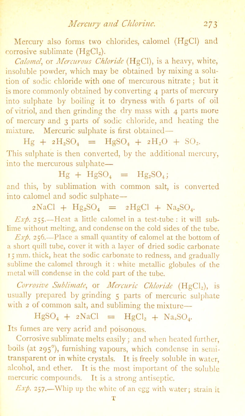 Mercuiy also forms two chlorides, calomel (HgCl) and corrosive sublimate (HgCb). Calomel, or Mercurous Chloride (HgCl), is a heavy, white, insoluble powder, which may be obtained by mixing a solu- tion of sodic chloride with one of mercurous nitrate; but it is more commonly obtained by converting 4 parts of mercury into sulphate by boiling it to dryness with 6 parts of oil of vitriol, and then grinding the dry mass with 4 parts more of mercury and 3 parts of sodic chloride, and healing the mixture. Mercuric sulphate is first obtained— Hg -f 2H2SO4 = HgS04 -P 2H2O SO.. This sulphate is then converted, by the additional mercury, into the mercurous sulphate— Hg + HgS04 = Hg2S04; and this, by sublimation with common salt, is converted into calomel and sodic sulphate— 2NaCl -f Hg2S04 = 2HgCl + Na2S04. Exp. 255.—Heat a little calomel in a test-tube : it will sub- lime without melting, and condense on the cold sides of the tube. Exp. 256.—Place a small quantity of calomel at the bottom of a short quill tube, cover it with a layer of dried sodic carbonate 15 mm. thick, heat the sodic carbonate to redness, and gradually sublime the calomel through it : white metallic globules of the metal will condense in the cold part of the tube. Corrosive Sublimate, or Mercuric Chloride (HgCb), is usually prepared by grinding 5 parts of mercuric sulphate with 2 of common salt, and subliming the mixture— HgS04 + sNaCl = HgCU -f- NajS04. Its fumes are very acrid and poisonous. Corrosive sublimate melts easily; and when heated further, boils (at 295°), furnishing vapours, which condense in semi- transparent or in white crystals. It is freely soluble in water, alcohol, and ether. It is the most important of the soluble mercuric compounds. It is a strong antiseptic. Exp. 257.—Whip up the white of an egg with water; strain it T