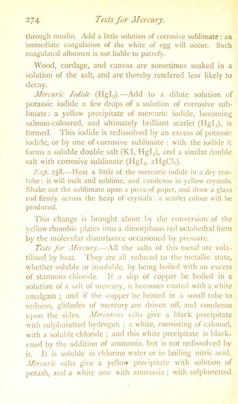 through muslin. Add a little solution of corrosive sublimate : an immediate coagulation of the white of egg will occur. Such coagulated albumen is not liable to putrefy. Wood, cordage, and canvas are sometimes soaked in a solution of the salt, and are thereby rendered less likely to decay. Mercuric Iodide (Hgiz).—Add to a dilute solution of potassic iodide a few drops of a solution of corrosive sub- limate: a yellow precipitate of mercuric iodide, becoming salmon-coloured, and ultimately brilliant scarlet (HgL), is formed. This iodide is redissolved by an excess of potassic iodide, or by one of corrosive sublimate : with the iodide it forms a soluble double salt (KI, HgL), and a similar double salt with corrosive sublimate (Hgiz, aHgCb). Exp. 258.—Heat a little of the mercuric iodide in a dry test- lube : it will melt and sublime, and condense in yellow crystals. Shake out the sublimate upon a piece of paper, and draw a glass rod firmly across the heap of crystals : a scarlet colour will be produced. This change is brought about by the conversion of the yellow rhombic plates into a dimorjthous red octahedral form by the molecular disturbance occasioned by pressure. Tests for Mercury.—All the salts of this metal are vola- tilised by heat. They are all reduced to the metallic state, whether .soluble or insoluble, by being boiled with an e.vcess of stannous chloride. If a slip of copper be boiled in a .solution of a salt of mercury, it becomes coated with a white amalgam ; and if the copper be heated in a small tube to redness, globules of mercury are driven off, and condense upon the sides. Mercurous salts give a black ])recipitate with sulphuretted hydrogen ; a white, consisting of calomel, with a soluble chloride ; and this white precipitate is black- ened by the addition of ammonia, but is not redissolved by it. It is soluble in chlorine water or in boiling nitric acid. Pfcrcuric salts give a yellow precijiitate with solution of potash, and a white one with ammonia ; with sulphuretted