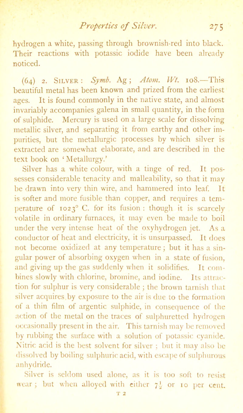 hydrogen a white, passing throiigli brownish-red into black. Their reactions with potassic iodide have been already noticed. (64) 2. Silver : Synib. Ag; Atom. IVt. 108.—This beautiful metal has been known and prized from the earliest ages. It is found commonly in the native state, and almost invariably accompanies galena in small quantity, in the form of sulphide. Mercury is used on a large scale for dissolving metallic silver, and separating it from earthy and other im- purities, but the metallurgic processes by which silver is extracted are somewhat elaborate, and are described in the text book on ‘ Metallurgy.’ Silver has a white colour, with a tinge of red. It po.s- sesses considerable tenacity and malleability, so that it may be drawn into verj' thin wire, and hammered into leaf. It is softer and more fusible than cojjper, and requires a tem- ])erature of 1023° C. for its fusion : though it is scarcely ^olatile in ordinary furnaces, it may even be made to boil under the very intense heat of the oxyhydrogen jet. As a conductor of heat and electricity, it is unsurpassed. It does not become oxidized at any temperature; but it has a sin- gular power of absorbing o.xygen when in a state of fusion, and giving up the gas suddenly when it solidifies. It com- bines slowly with chlorine, bromine, and iodine. Its alliac- tion for sulphur is very considerable ; the brown tarnish that silver acquires by exposure to the air is due to the formation of a thin film of argentic sulphide, in consequence of tiie action of the metal on the traces of sulphuretted hydrogen occasionally present in the air. This tarnish may be removed by rubbing the surface with a solution of ])otassic cyanide. Nitric acid is the best solvent for silver ; but it may also be dissolved by boiling sulphuric acid, with escaj)eof sulj)luirous anliydridc. Silver is seldom used alone, as it is too soft to resist wear • but when alloyed with cither 7I, or 10 [)cr cent.