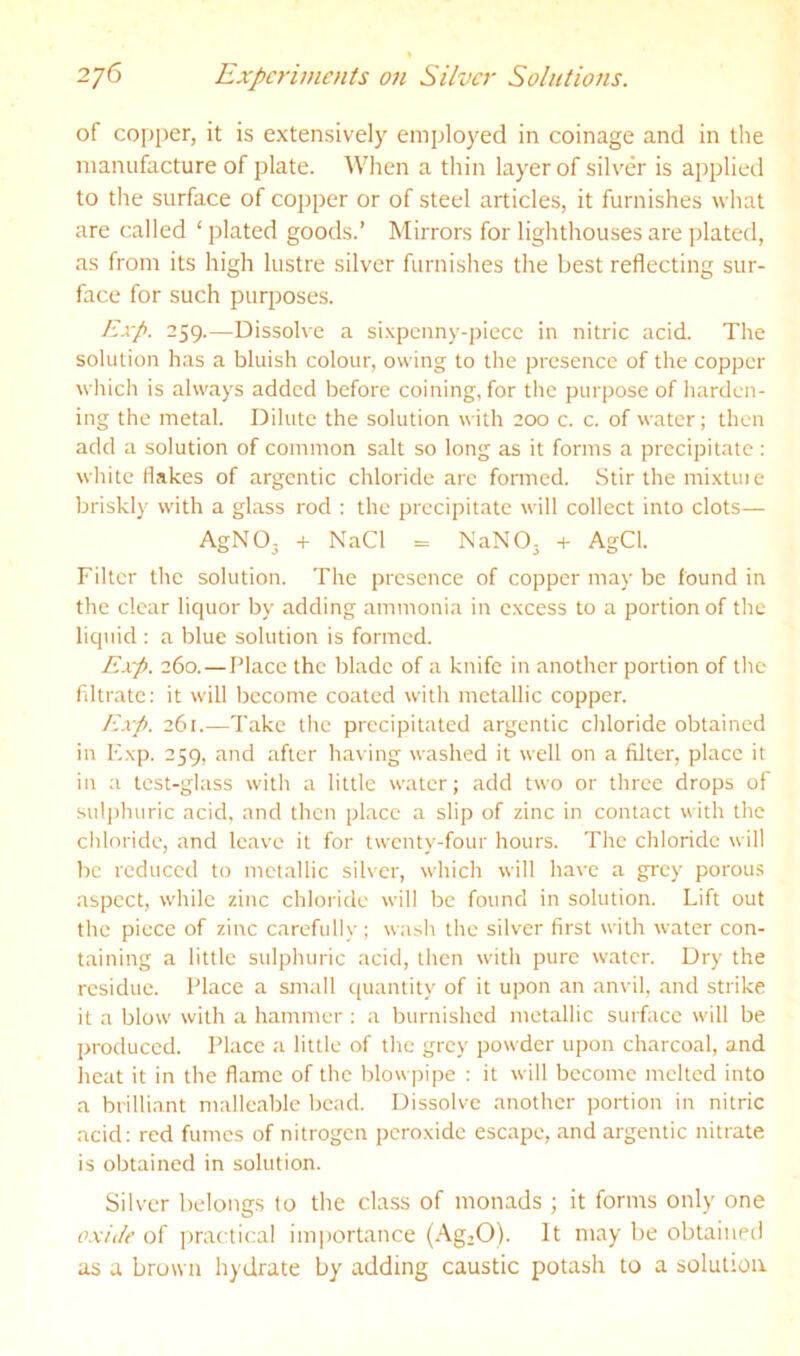of copper, it is extensively emjiloyed in coinage and in tlie manufacture of plate. When a thin layer of silver is applied to the surface of copper or of steel articles, it furnishes what are called ‘ plated goods.’ Mirrors for lighthouses are plated, as from its high lustre silver furnishes the best reflecting sur- face for such purposes. Exp. 259.—Dissolve a sixpcnny-piecc in nitric acid. The solution has a bluish colour, owing to the presence of the copper wliich is always added before coining, for the purpose of harden- ing the metal. Dilute the solution with 200 c. c. of water; then add a solution of common salt so long as it forms a precipitate : white flakes of argentic chloride arc formed. Stir the mixtuie briskly with a glass rod : the precipitate will collect into clots— AgNO. -H NaCl = NaNO, + AgCl. Filter the solution. The presence of copper may be found in the clear liquor by adding ammonia in excess to a portion of the liquid : a blue solution is formed. Exp. 260.—Place the blade of a knife in another portion of the filtrate; it will become coated with metallic copper. F.xp. 261.—Take the precipitated argentic chloride obtained in Fxp. 259, and after having washed it well on a filter, place it in a test-glass with a little water; add two or three drops of suli)huric acid, and then place a slip of zinc in contact with the cliloridc, and leave it for twenty-four hours. Tire chloride will be reduced to metallic silver, which will have a grey porou.s aspect, while zinc chloride will be found in solution. Lift out the piece of zinc carefully ; wash the silver first with water con- taining a little sulphuric acid, then with pure water. Dry the residue. Place a small quantity of it upon an anvil, and strike it a blow with a hammer ; a burnished metallic surface will be produced. Place a little of the grey powder upon charcoal, and heat it in the flame of the blowpipe : it will become melted into a brilliant malleable bead. Dissolve another portion in nitric acid: red fumes of nitrogen peroxide escape, and argentic nitrate is obtained in solution. Silver belongs to tlie class of monads ; it forms only one oxide of practical importance {AgzO). It may be obtained as a brown hydrate by adding caustic potash to a solution