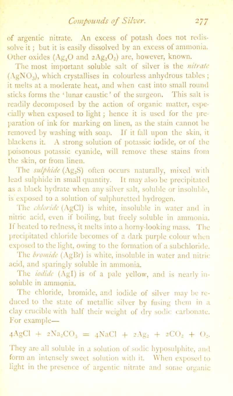 of argentic nitrate. An e.xcess of potash does not redis- solve it; but it is easily dissolved by an excess of ammonia. Other oxides (Ag^O and aAgjO.) are, however, known. The most important soluble .salt of silver is the nitrate (.\.gN03), which crystallises in colourless anhydrous tables; it melts at a moderate heat, and when cast into small round sticks forms the ‘lunar caustic’ of the surgeon. This .salt is readily decomposed by the action of organic matter, espe- cially when exposed to light; hence it is useil for the ))re- paration of ink for marking on linen, as the stain cannot be removed by washing with soap. If it fall upon the skin, it blackens it. A strong solution of j)Otassic iodide, or of the poisonous potassic cyanide, will remove these stains from the skin, or from linen. The sulphide (-‘Vg2S) often occurs naturally, mixed with lead sulphide in small quantity. It may also be precipitated as a black hydrate when any silver salt, soluble or insoluble, is exposed to a solution of suli)huretted hydrogen. The chloride (.AgCl) is white, insoluble in water and in nitric acid, even if boiling, but freely soluble in ammonia. If heated to redness, it melts into a horny-looking mass, 'fhe jjrecipitated chloride becomes of a dark purple colour when exposed to the light, owing to the formation of a subchloride. 'fhe bromide (AgBr) is white, insoluble in water and nitric acid, and sparingly soluble in ammonia. The iodide (Agl) is of a jjale yellow, and is nearly in- soluble in ammonia. The chloride, bromide, and iodide of silver may be re- duced to the state of metallic silver by fusing them in a clay crucible with half their weight of ilry sodir; carbonate. Tor example— 4.\gCl -f 2Na,C03 = qXaCl -P 2Ag. + 2CO, -P (),. They arc all soluble in a solution of sodic hyposulphite, and form an intensely sweet solution with it. AVhen exp'osed uj light in the presence of argentic nitrate and some organic